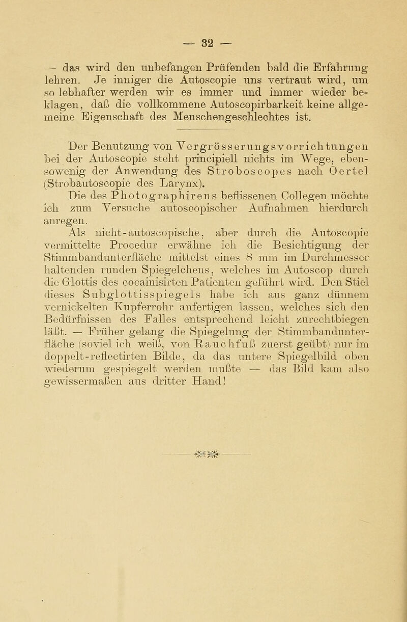 — das wird den unbefangen Prüfenden bald die Erfalirnng lehren. Je inniger die Autoscopie uns vertraut wird, um so lebhafter werden wir es immer und immer wieder be- klagen, daß die vollkommene Autoscopirbarkeit keine allge- meine Eigenschaft des Menschengeschlechtes ist. Der Benutzung von Yergrösserungsvorrichtungen bei der Autoscopie steht principiell nichts im Wege, eben- sowenig der Anwendung des Stroboscopes nach Oertel (Strobautoscopie des Larjmx). Die des Photographirens beflissenen CoUegen möchte ich zum Versuche autoscopischer Aufnahmen hierdurch anregen. Als nicht-autoscopische, aber durch die Autoscopie vermittelte Procedur erwähne ich die Besichtigung der Stimmbandunterfläche mittelst eines 8 mm im Durchmesser haltenden runden Spiegelchens, welches im Autoscop durcli die Grlottis des cocainisirten Patienten geführt wird. Den Stiel dieses Subglottisspiegels habe ich aus ganz dünnem vernickelten Kupferrohr anfertigen lassen, welches sich den Bedürfnissen des Falles entsprechend leicht zurechtbiegen läßt. — Früher gelang die Spiegelung der Stimmbandnutor- fläclie (soviel ich weiß, von Rauchfuß zuerst geübt) nur im doppelt-reflectirten Bilde, da das untere Spiegelbild oben wiederum gespiegelt werden mußte — das Bild kam also gewissermaßen aus dritter Hand!