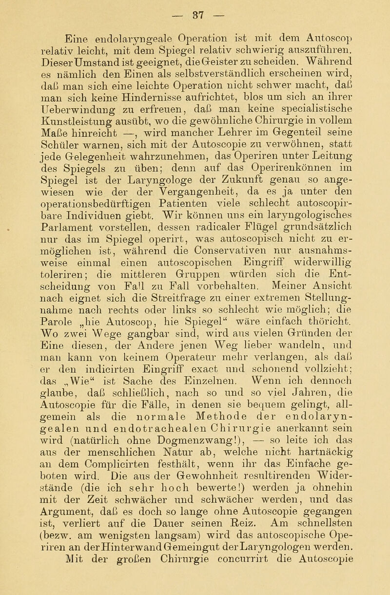 Eine eiiclolaryngeale Operation ist mit dem Autoscop relativ leicht, mit dem Spiegel relativ schwierig auszuführen. Dieser Umstand ist geeignet, dieG-eister zu scheiden. Während es nämlich den Einen als selbstverständlich erscheinen wird, daß man sich eine leichte Operation nicht schwer macht, daß man sich keine Hindernisse aufrichtet, blos um sich an ihrer Ueberwindung zu erfreuen, daß man keine specialistische Kunstleistung ausübt, wo die gewöhnliche Chirurgie in vollem Maße hinreicht —, wird mancher Lehrer im Gegenteil seine Schüler warnen, sich mit der Autoscopie zu verwöhnen, statt jede Gelegenheit wahrzunehmen, das Operiren unter Leitung des Spiegels zu üben; denn auf das Operirenkönnen im Spiegel ist der Laryngologe der Zukunft genau so ange- wiesen wie der der Vergangenheit, da es ja unter den operationsbedürftigen Patienten viele schlecht autoscopir- bare Individuen giebt. Wir können uns ein laryngologisches Parlament vorstellen, dessen radicaler Flügel grundsätzlich nur das im Spiegel operirt, was autoscopisch nicht zu er- möglichen ist, während die Conservativen nur ausnahms- weise einmal einen autoscopischen Eingriff widerwillig toleriren; die mittleren Gruppen würden sich die Ent- scheidung von Fall zu Fall vorbehalten. Meiner Ansicht nach eignet sich die Streitfrage zu einer extremen Stellung- nahme nach rechts oder links so schlecht wie möglich; die Parole „hie Autoscop, hie Spiegel wäre einfach thöricht. Wo zwei Wege gangbar sind, wird aus vielen Gründen der Eine diesen, der Andere jenen Weg lieber wandeln, und man kann von keinem Operateur mehr verlangen, als daß er den indicirten Eingriff exact und schonend vollzieht; das „Wie ist Sache des Einzelnen. Wenn ich dennoch glaube, daß schließlich, nach so und so viel Jahren, die Autoscopie für die Fälle, in denen sie bequem gelingt, all- gemein als die normale Methode der endolaryn- gealen und endotrachealen Chirurgie anerkannt sein wird (natürlich ohne Dogmenzwang!), — so leite ich das aus der menschlichen Natur ab, welche nicht hartnäckig an dem Complicirten festhält, wenn ihr das Einfache ge- boten wird. Die aus der Gewohnheit resultirenden Wider- stände (die ich sehr hoch bewerte!) werden ja ohnehin mit der Zeit schwächer und schwächer werden, und das Argument, daß es doch so lange ohne Autoscopie gegangen ist, verliert auf die Dauer seinen Reiz. Am schnellsten (bezw. am wenigsten langsam) wird das autoscopische Ope- riren an der Hinterwand Gemeingut derLaryngologen werden. Mit der großen Chirurgie concurrirt die Autoscopie