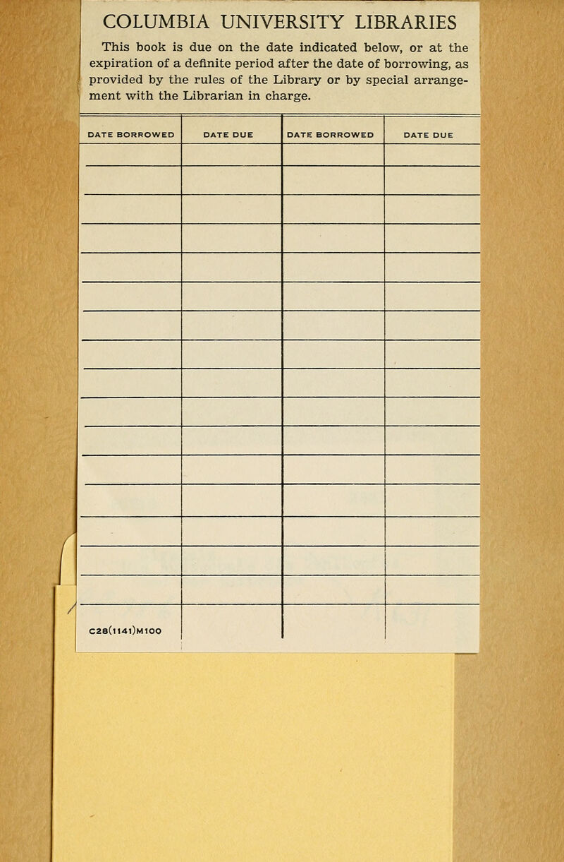 COLUMBIA UNIVERSITY LIBRARIES This book is due on the date indicated below, or at the expiration of a definite period after the date of borrowing, as provided by the rules of the Library or by special arrange- ment with the Librarian in Charge. DATE BORROWED DATE DUE DATE BORROWED DATE DUE / ( J / C28(i14i)m100