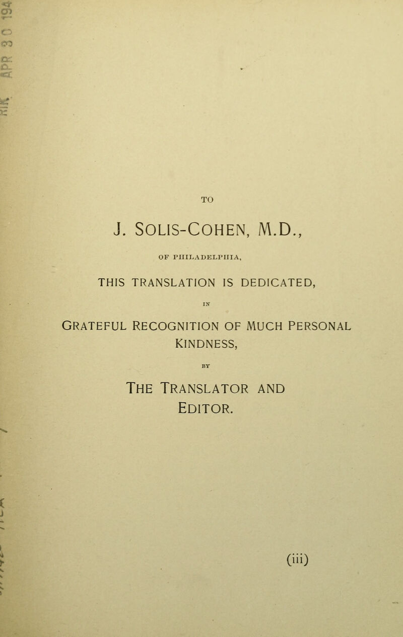 TO J. SOLIS-COHEN, M.D., OF PHILADELPHIA, THIS TRANSLATION IS DEDICATED, IN Grateful recognition of much personal kindness, BY The Translator and Editor.