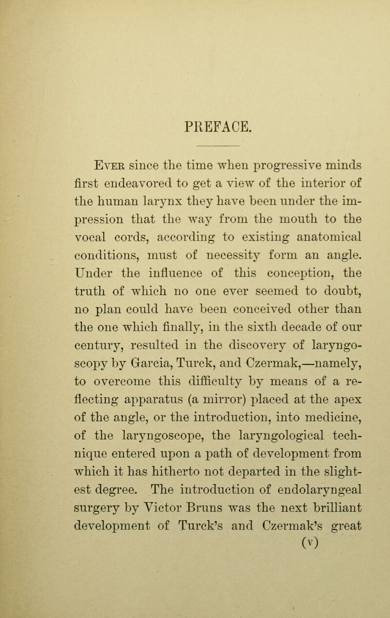 PREFACE. EvEE since the time when progressive minds first endeavored to get a view of the interior of the human larynx they have been under the im- pression that the way from the mouth to the vocal cords, according to existing anatomical conditions, must of necessity form an angle. Under the influence of this conception, the truth of which no one ever seemed to doubt, no plan could have been conceived other than the one which finally, in the sixth decade of our century, resulted in the discovery of laryngo- scopy by Garcia, Turck, and Czermak,—namely, to overcome this difficulty by means of a re- flecting apparatus (a mirror) placed at the apex of the angle, or the introduction, into medicine, of the laryngoscope, the laryngological tech- nique entered upon a path of development from which it has hitherto not departed in the slight- est degree. The introduction of endolaryngeal surgery by Victor Bruns was the next brilliant development of Turck's and Czermak's great