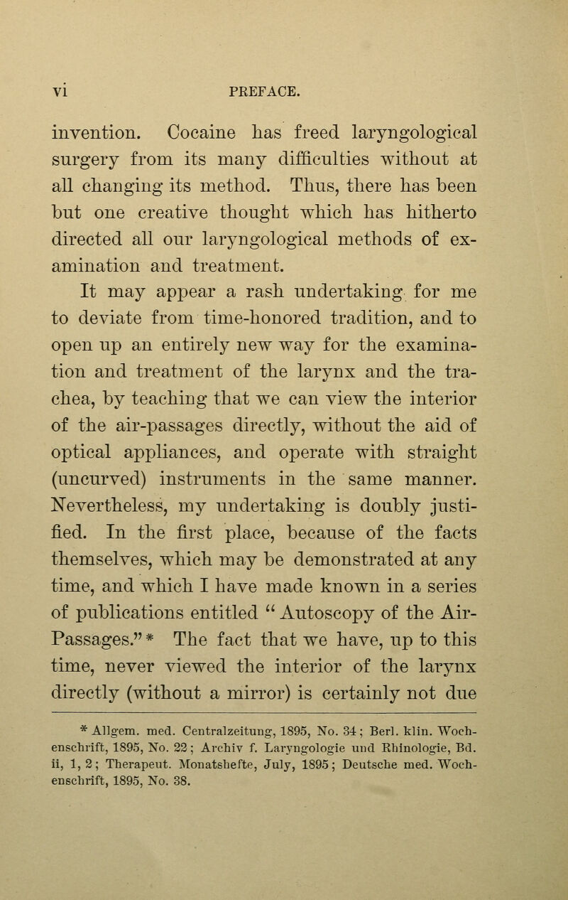 invention. Cocaine has freed laryngological surgery from its many difficulties without at all changing its method. Thus, there has been but one creative thought which has hitherto directed all our laryngological methods of ex- amination and treatment. It may appear a rash undertaking for me to deviate from time-honored tradition, and to open up an entirely new way for the examina- tion and treatment of the larynx and the tra- chea, by teaching that we can view the interior of the air-passages directly, without the aid of optical appliances, and operate with straight (uncurved) instruments in the same manner. Nevertheless, my undertaking is doubly justi- fied. In the first place, because of the facts themselves, which may be demonstrated at any time, and which I have made known in a series of publications entitled  Autoscopy of the Air- Passages. * The fact that we have, up to this time, never viewed the interior of the larynx directly (without a mirror) is certainly not due * Allgem. med. Centralzeitung, 1895, No. 34; Berl. klin. Woch- enschrift, 1895, No. 22; Archiv f, Laryngologie mid Rhlnologie, Bd. ii, 1,2; Therapeut. Monatshefte, July, 1895; Deutsche med. Woeh- enschrift, 1895, No. 38.