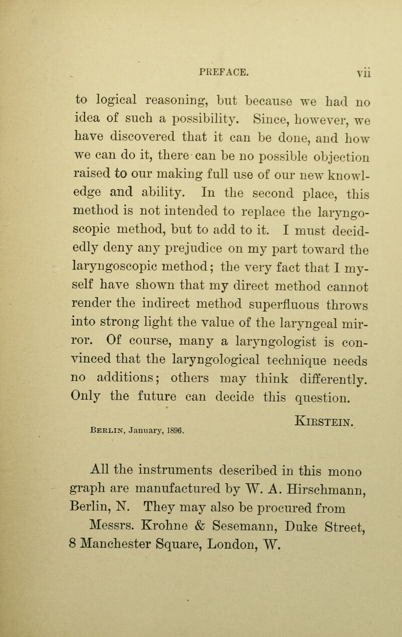 to logical reasoning, but because we had no idea of such a possibility. Since, however, we have discovered that it can be done, and how we can do it, there can be no possible objection raised to our making full use of our new knowl- edge and ability. In the second place, this method is not intended to replace the laryngo- scopic method, but to add to it. I must decid- edly deny any prejudice on my part toward the laryngoscopic method; the very fact that I my- self have shown that my direct method cannot render the indirect method superfluous throws into strong light the value of the laryngeal mir- ror. Of course, many a laryngologist is con- vinced that the laryngological technique needs no additions; others may think differently. Only the future can decide this question. KlESTEIN. BERiiiN, January, 1896. All the instruments described in this mono graph are manufactured by W. A. Hirschmann, Berlin, N. They may also be procured from Messrs. Krohne & Sesemann, Duke Street, 8 Manchester Square, London, W.