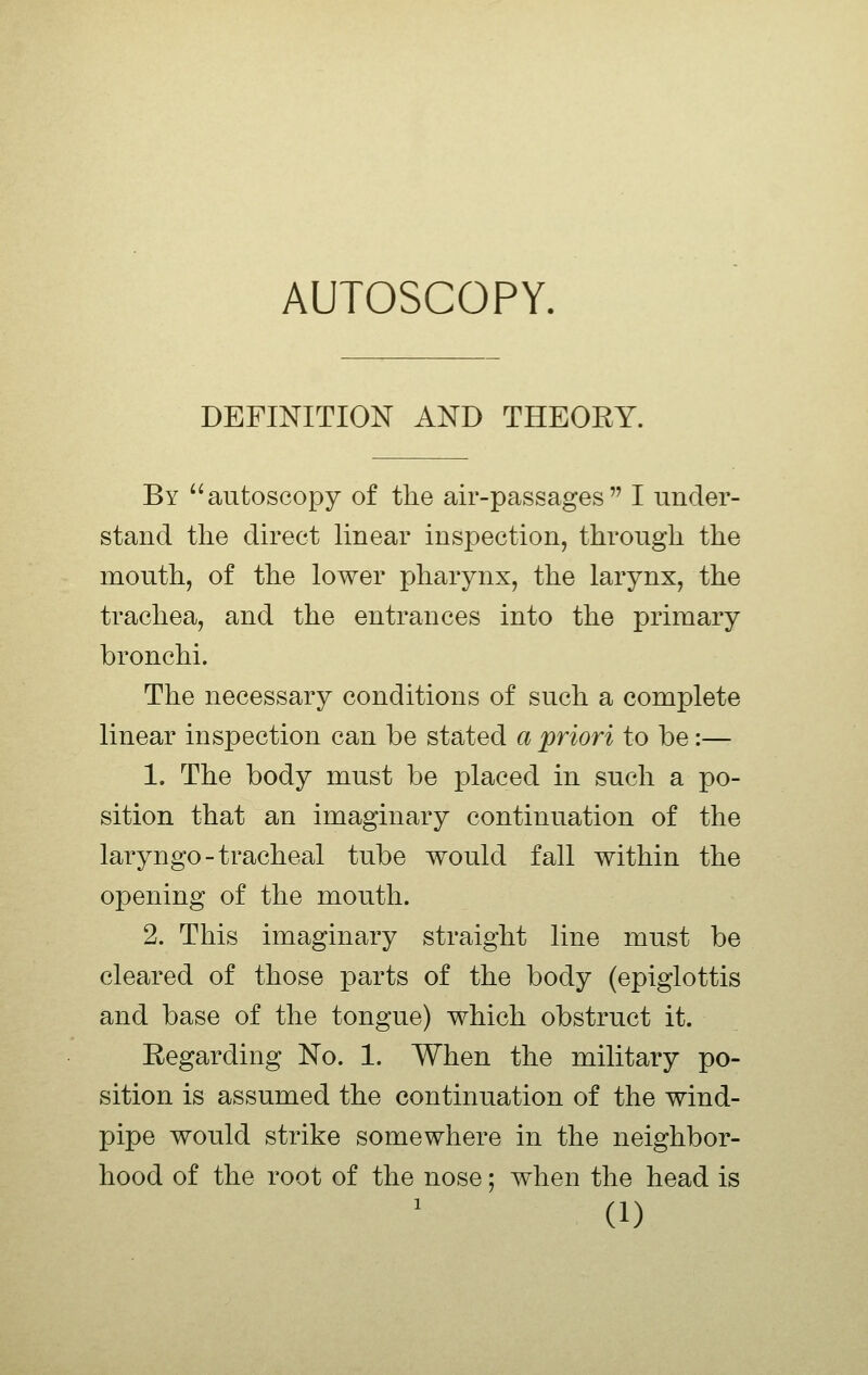 AUTOSCOPY. DEFINITION AND THEORY. By autoscopy of the air-passages I under- stand the direct linear inspection, through the mouth, of the lower pharynx, the larynx, the trachea, and the entrances into the primary bronchi. The necessary conditions of such a complete linear inspection can be stated a priori to be:— 1. The body must be placed in such a po- sition that an imaginary continuation of the laryngo-tracheal tube would fall within the opening of the mouth. 2. This imaginary straight line must be cleared of those parts of the body (epiglottis and base of the tongue) which obstruct it. Regarding No. 1. When the military po- sition is assumed the continuation of the wind- pipe would strike somewhere in the neighbor- hood of the root of the nose; when the head is