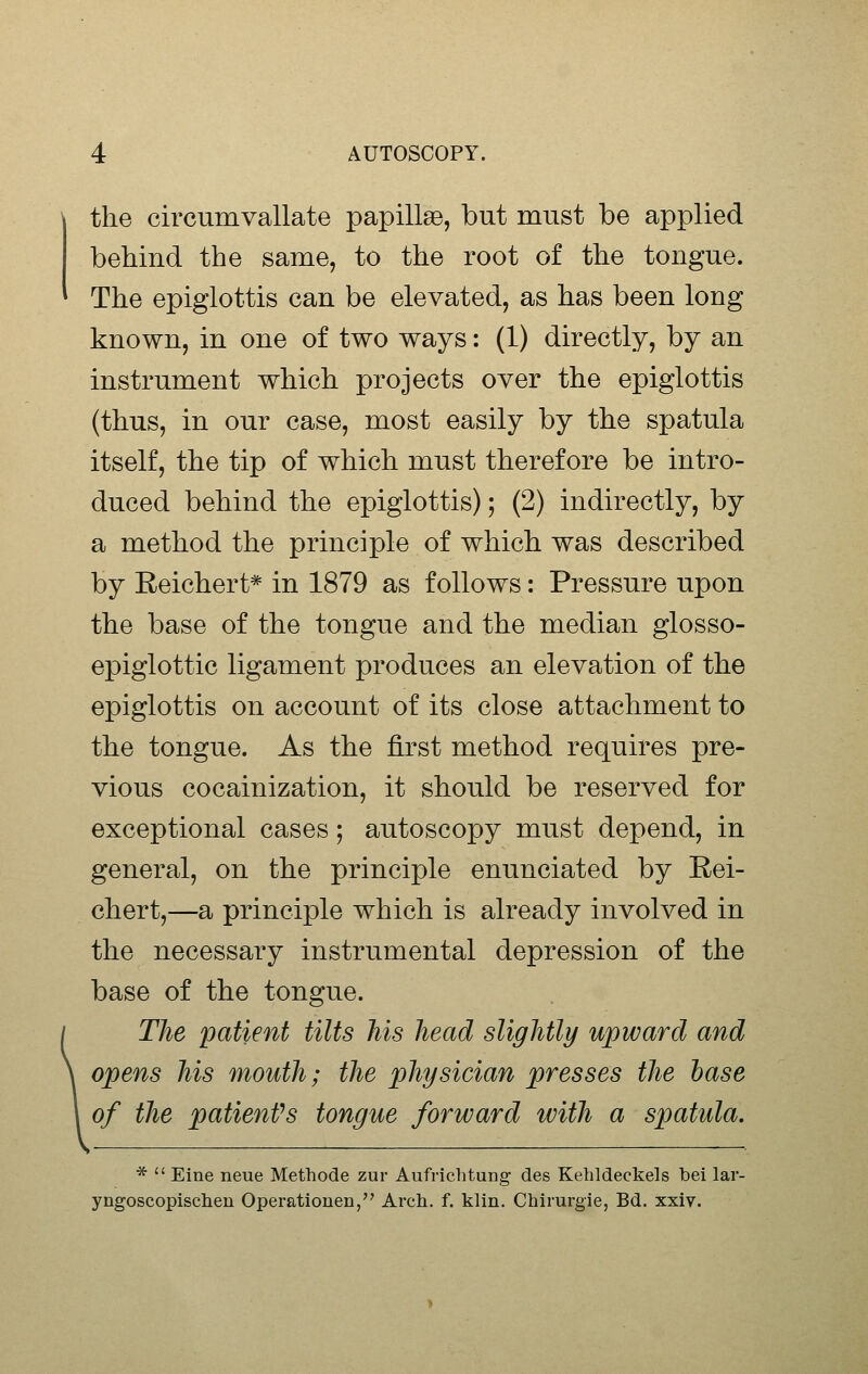 the circumvallate papillse, but must be applied behind the same, to the root of the tongue. The epiglottis can be elevated, as has been long known, in one of two ways: (1) directly, by an instrument which projects over the epiglottis (thus, in our case, most easily by the spatula itself, the tip of which must therefore be intro- duced behind the epiglottis); (2) indirectly, by a method the principle of which was described by Reichert* in 1879 as follows: Pressure upon the base of the tongue and the median glosso- epiglottic ligament produces an elevation of the epiglottis on account of its close attachment to the tongue. As the first method requires pre- vious cocainization, it should be reserved for exceptional cases; autoscopy must depend, in general, on the principle enunciated by Eei- chert,—a principle which is already involved in the necessary instrumental depression of the base of the tongue. The patient tilts his head slightly upward and opens his mouth; the physician presses the base of the patienVs tongue forward with a spatula. *  Eine neue Methode zur Aufrichtung des Kebldeckels bei lar- yngoscopischeu Operatiouen, Arch. f. klin. Chirurgie, Bd. xxiv.