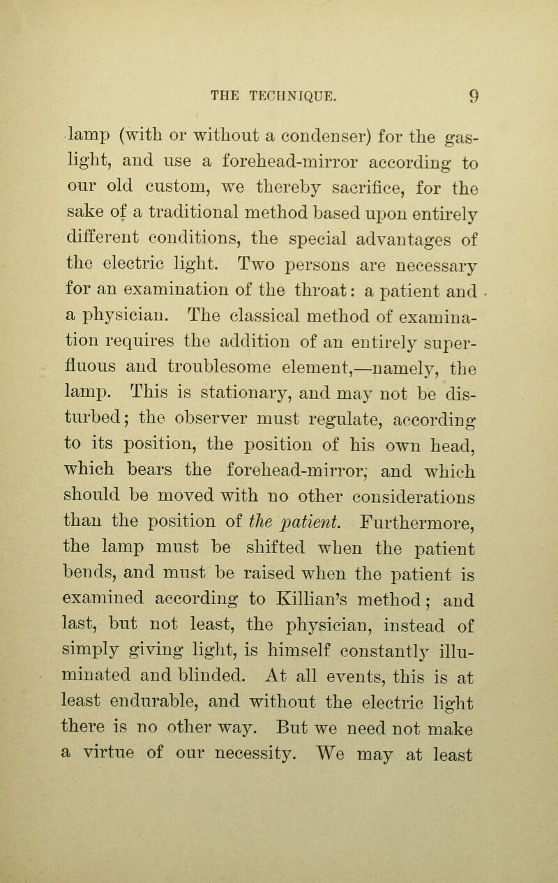 lamp (with or without a condenser) for the gas- light, and use a forehead-mirror according to our old custom, we thereby sacrifice, for the sake of a traditional method based upon entirely different conditions, the special advantages of the electric light. Two persons are necessary for an examination of the throat: a patient and a physician. The classical method of examina- tion requires the addition of an entirely super- fluous and troublesome element,—namely, the lamp. This is stationary, and may not be dis- turbed; the observer must regulate, according to its position, the position of his own head, which bears the forehead-mirror; and which should be moved with no other considerations than the position of the patient. Furthermore, the lamp must be shifted when the patient bends, and must be raised when the patient is examined according to Killian's method; and last, but not least, the physician, instead of simply giving light, is himself constantly illu- minated and blinded. At all events, this is at least endurable, and without the electric light there is no other way. But we need not make a virtue of our necessity. We may at least