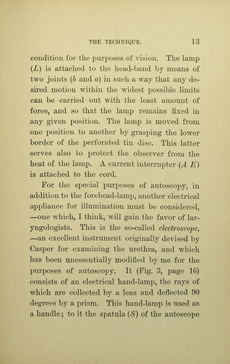 condition for the purposes of vision. The lamp {L) is attached to the head-band by means of two joints {h and a) in such a way that any de- sired motion within the widest possible limits can be carried out with the least amount of force, and so that the lamp remains fixed in any given position. The lamp is moved from one position to another by grasping the lower border of the perforated tin disc. This latter serves also to protect the observer from the heat of the lamp. A current interrupter {A E) is attached to the cord. For the special purposes of autoscopy, in addition to the forehead-lamp, another electrical appliance for illumination must be considered, —one which, I think, will gain the favor of lar- yngologists. This is the so-called electroscope^ —an excellent instrument originally devised by Casper for examining the urethra, and which has been unessentially modified by me for the purposes of autoscopy. It (Fig. 3, page 16) consists of an electrical hand-lamp, the rays of which are collected by a lens and deflected 90 degrees by a prism. This hand-lamp is used as a handle; to it the spatula {S) of the autoscope