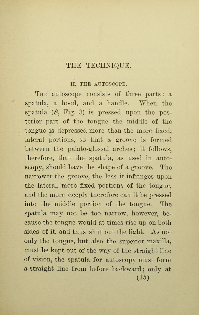 II. THE AUTOSCOPE. The autoscope consists of three parts: a spatula, a hood, and a handle. When the spatula {S, Fig. 3) is pressed upon the pos- terior part of the tougue the middle of the tongue is depressed more than the more fixed, lateral portions, so that a groove is formed between the palato-glossal arches; it follows, therefore, that the spatula, as used in auto- scopy, should have the shape of a groove. The narrower the groove, the less it infringes upon the lateral, more fixed portions of the tongue, and the more deeply therefore can it be pressed into the middle portion of the tougue. The spatula may not be too narrow, however, be- cause the tongue would at times rise up on both sides of it, and thus shut out the light. As not only the tongue, but also the superior maxilla, must be kept out of the way of the straight line of vision, the spatula for autoscopy must form a straight line from before backward; only at