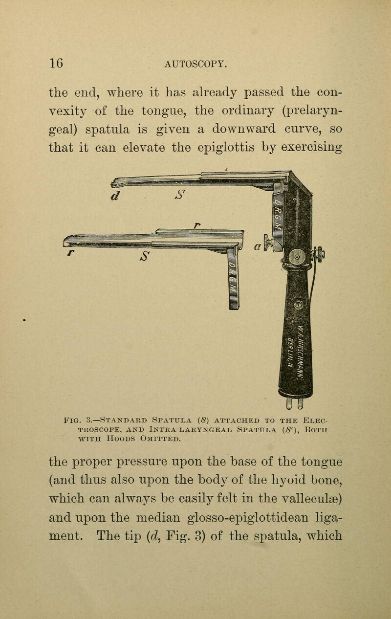 the end, where it has akeady passed the con- vexity of the tongue, the ordinary (prelaryn- geal) spatula is given a downward curve, so that it can elevate the epiglottis by exercising Fig. 3.—Standard Spatula (S) attached to the Elec- TKOSCOPE, AND InTRA-DAKYNGEAL SPATULA (>S'), BOTH WITH Hoods Omitted. the proper pressure upon the base of the tongue (and thus also upon the body of the hyoid bone, which can always be easily felt in the valleculae) and upon the median glosso-epiglottidean liga- ment. The tip {d, Fig. 3) of the spatula, which