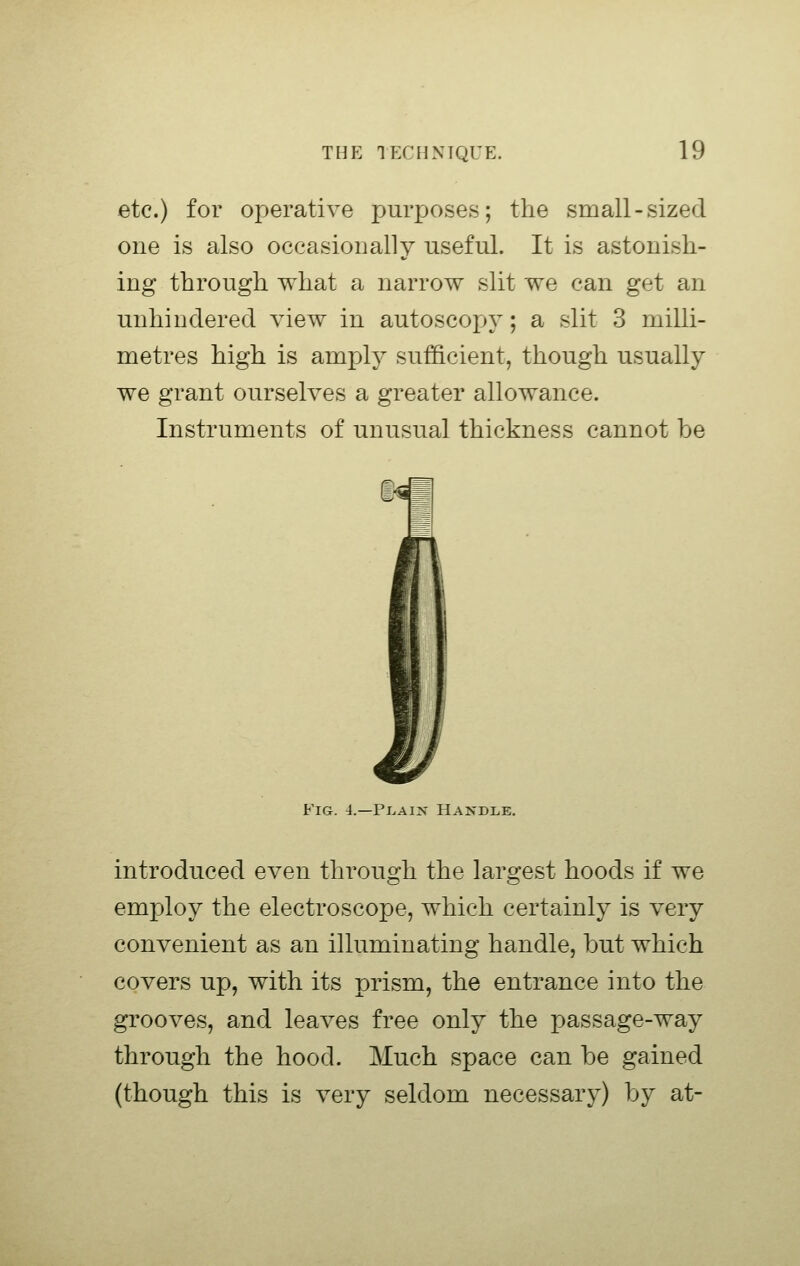 etc.) for operative purposes; the small-sized one is also occasionally useful. It is astonish- ing through what a narrow slit we can get an unhindered view in autoscopy; a slit 3 milli- metres high is amply sufficient, though usually we grant ourselves a greater allowance. Instruments of unusual thickness cannot be Fig. 4.—PijAix Hajtdle. introduced even through the largest hoods if we employ the electroscope, which certainly is very convenient as an illuminating handle, but which covers up, with its prism, the entrance into the grooves, and leaves free only the passage-way through the hood. Much space can be gained (though this is very seldom necessary) by at-