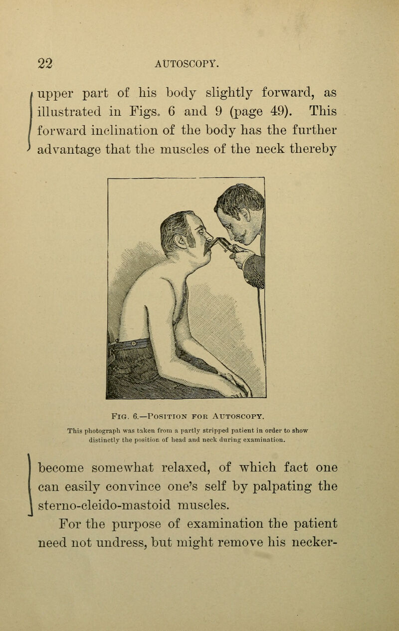 upper part of his body slightly forward, as illustrated in FigSo 6 and 9 (page 49). This forward inclination of the body has the further advantage that the muscles of the neck thereby Fig. 6.—Position for Autoscopy. This photograph was taken from a partly stripped patient in order to show distinctly the position of head and neck during examination. become somewhat relaxed, of which fact one can easily convince one's self by palpating the sterno-cleido-mastoid muscles. For the purpose of examination the patient need not undress, but might remove his necker-