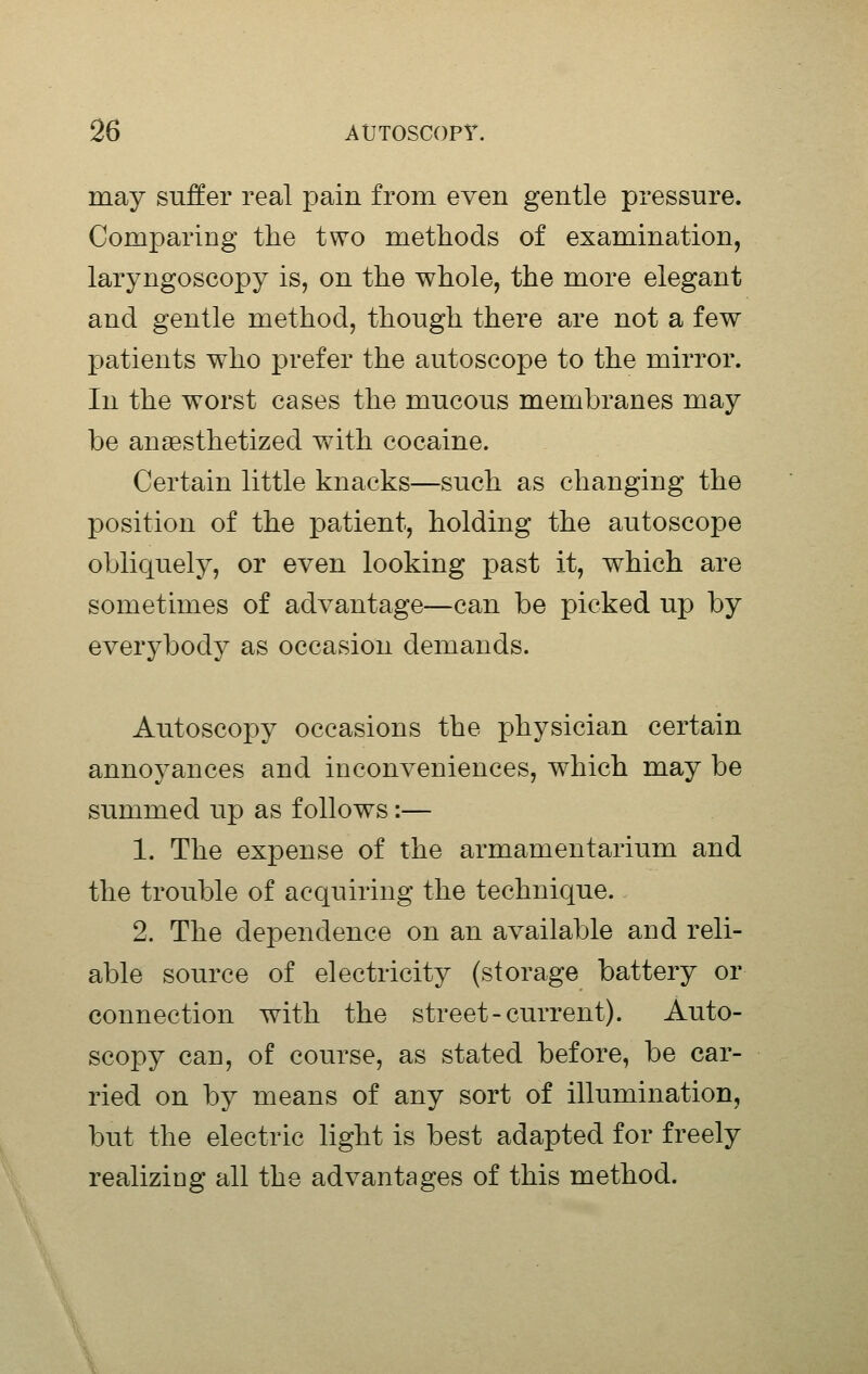 may suffer real pain from even gentle pressure. Comparing the two methods of examination, laryngoscopy is, on the whole, the more elegant and gentle method, though there are not a few patients who prefer the autoscope to the mirror. In the worst cases the mucous membranes may be anaBsthetized with cocaine. Certain little knacks—such as changing the position of the patient, holding the autoscope obliquely, or even looking past it, which are sometimes of advantage—can be picked up by everybody as occasion demands. Autoscopy occasions the physician certain annoyances and inconveniences, which may be summed up as follows:— 1. The expense of the armamentarium and the trouble of acquiring the technique. 2. The dependence on an available and reli- able source of electricity (storage battery or connection with the street-current). Auto- scopy can, of course, as stated before, be car- ried on by means of any sort of illumination, but the electric light is best adapted for freely realizing all the advantages of this method.