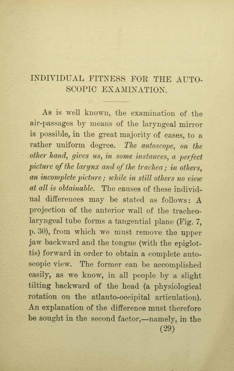 INDIVIDUAL FITXESS FOR THE AUTO- SCOPIC EXAMINATION. As is well known, the examination of the air-passages by means of the laryngeal mirror is possible, in the great majority of cases, to a rather uniform degree. The aidoscope, on the other hand, gives us, in some instances, a perfect picture of the larynx and of the trachea; in others, an incomplete picture; while in still others no view at all is obtainable. The causes of these individ- ual differences may be stated as follows: A projection of the anterior wall of the tracheo- laryngeal tube forms a tangential plane (Fig. 7, p. 30), from which we must remove the upper jaw backward and the tongue (with the epiglot- tis) forward in order to obtain a complete auto- scopic view. The former can be accomplished easily, as we know, in all people by a slight tilting backward of the head (a physiological rotation on the atlanto-occipital articulation). An explanation of the difference must therefore be sought in the second factor,—namely, in the