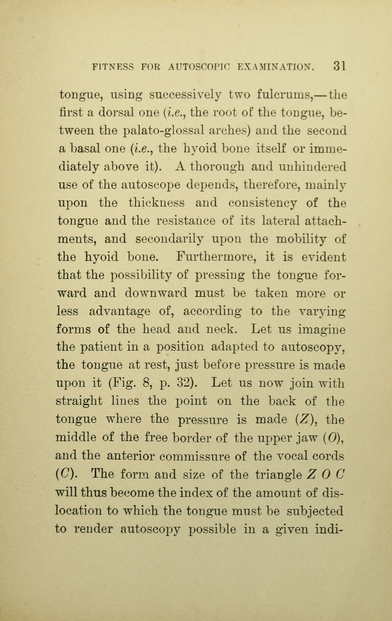 tongue, using successively two fulcrums,—the first a dorsal one (i.e., the root of the tongue, be- tween the palato-glossal arches) and the second a basal one (i.e., the hyoid bone itself or imme- diately above it). A thorough and unhindered use of the autoscope depends, therefore, mainly upon the thickness and consistency of the tongue and the resistance of its lateral attach- ments, and secondarily upon the mobility of the hyoid bone. Furthermore, it is evident that the possibility of pressing the tongue for- ward and downward must be taken more or less advantage of, according to the varying forms of the head and neck. Let us imagine the patient in a position adapted to autoscopy, the tongue at rest, just before pressure is made upon it (Fig. 8, p. 32). Let us now join with straight lines the point on the back of the tongue where the pressure is made (Z), the middle of the free border of the upper jaw (0), and the anterior commissure of the vocal cords (C). The form and size of the triangle Z 0 C will thus become the index of the amount of dis- location to which the tongue must be subjected to render autoscopy jjossible in a given indi-