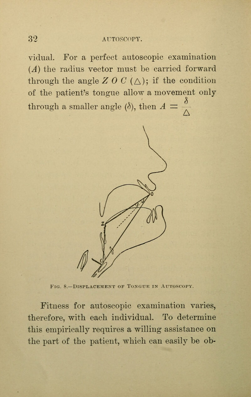 viclual. For a perfect autoscopic examination (A) the radius vector mnst be carried forward through the angle Z 0 C (A)', if the condition of the patient's tongue allow a movement only through a smaller angle (r^), then A = A Fig. 8.—DISPLACE3IENT OF TOMGUE IN AUTOSCOPY. Fitness for autoscojDic examination varies, therefore, with each individual. To determine this empirically requires a willing assistance on the part of the patient, which can easily be ob-