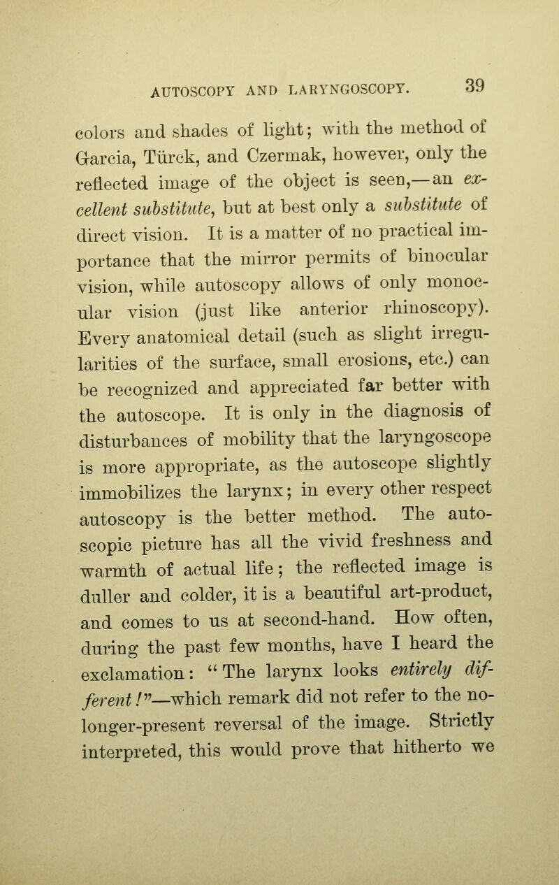 colors and shades of light; with the method of Oarcia, Tiirck, and Czermak, however, only the reflected image of the object is seen,—an ex- cellent substitute, but at best only a substitute of direct vision. It is a matter of no practical im- portance that the mirror permits of binocular vision, while autoscopy allows of only monoc- ular vision (just like anterior rhinoscopy). Every anatomical detail (such as slight irregu- larities of the surface, small erosions, etc.) can be recognized and appreciated far better with the autoscope. It is only in the diagnosis of disturbances of mobility that the laryngoscope is more appropriate, as the autoscope slightly immobilizes the larynx; in every other respect autoscopy is the better method. The auto- scopic picture has all the vivid freshness and warmth of actual life; the reflected image is duller and colder, it is a beautiful art-product, and comes to us at second-hand. How often, during the past few months, have I heard the exclamation: The larynx looks entirely dif- ferent /—which remark did not refer to the no- longer-present reversal of the image. Strictly interpreted, this would prove that hitherto we