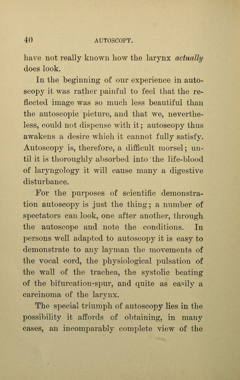 have not really known liow the larynx actually does look. In the beginning of our experience in auto- scopy it was rather painful to feel that the re- flected image was so much less beautiful than the autoscopic picture, and that we, neverthe- less, could not dispense with it; autoscopy thus awakens a desire which it cannot fully satisfy. Autoscopy is, therefore, a difficult morsel; un- til it is thoroughly absorbed into 'the life-blood of laryngology it will cause many a digestive disturbance. For the purposes of scientific demonstra- tion autoscopy is just the thing; a number of spectators can look, one after another, through the autoscope and note the conditions. In persons well adapted to autoscopy it is easy to demonstrate to any layman the movements of the vocal cord, the physiological pulsation of the wall of the trachea, the systolic beating of the bifurcation-spur, and quite as easily a carcinoma of the larynx. The special triumph of autoscopy lies in the possibility it affords of obtaining, in many cases, an incomparably complete view of the