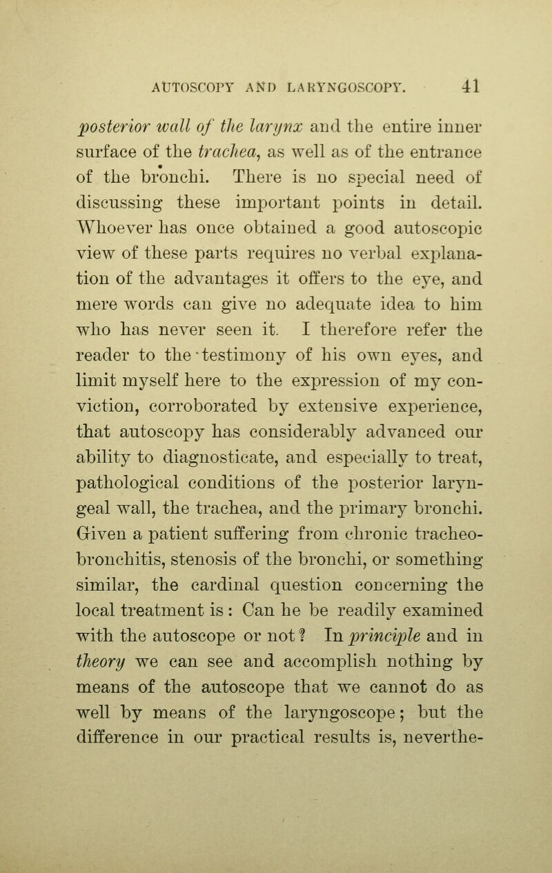posterior wall of the larynx and tlie entire inner surface of the trachea, as well as of the entrance of the bronchi. There is no special need of discussing these important points in detail. Whoever has once obtained a good autoscopic view of these parts requires no verbal explana- tion of the advantages it offers to the eye, and mere words can give no adequate idea to him who has never seen it. I therefore refer the reader to the ■ testimony of his own eyes, and limit myself here to the expression of my con- viction, corroborated by extensive experience, that autoscopy has considerably advanced our ability to diagnosticate, and especially to treat, pathological conditions of the posterior laryn- geal wall, the trachea, and the primary bronchi. Given a patient suffering from chronic tracheo- bronchitis, stenosis of the bronchi, or something similar, the cardinal question concerning the local treatment is : Can he be readily examined with the autoscope or not 1 In principle and in theory we can see and accomplish nothing by means of the autoscope that we cannot do as well by means of the laryngoscope; but the difference in our practical results is, neverthe-