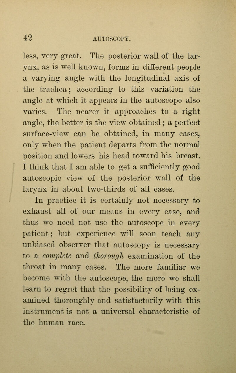 less, very great. The posterior wall of the lar- ynx, as is well known, forms in different people a varying angle with the longitudinal axis of the trachea; according to this variation the angle at which it apjDears in the autoscope also varies. The nearer it approaches to a right angle, the better is the view obtained; a perfect surface-view can be obtained, in many cases, only when the patient departs from the normal position and lowers his head toward his breast. I think that I am able to get a sufficiently good autoscopic view of the posterior wall of the larynx in about two-thirds of all cases. In practice it is certainly not necessary to exhaust all of our means in every case, and thus we need not use the autoscope in every patient; but experience will soon teach any unbiased observer that autoscopy is necessary to a complete and thorough examination of the throat in many cases. The more familiar we become with the autoscope, the more we shall learn to regret that the possibility of being ex- amined thoroughly and satisfactorily with this instrument is not a universal characteristic of the human race.