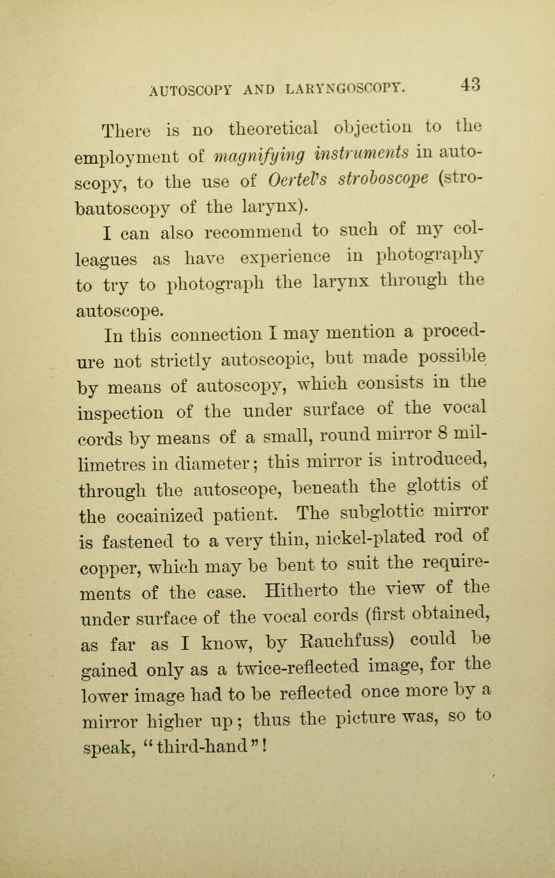 There is no theoretical objection to the employment of magnifying instruments in auto- scopy, to the use of OerteVs stroboscope (stro- bantoscopy of the larynx). I can also recommend to snch of my col- leagues as have experience in photography to try to photograph the larynx through the autoscope. In this connection I may mention a proced- ure not strictly autoscopic, but made possible by means of autoscopy, which consists in the inspection of the under surface of the vocal cords by means of a small, round mirror 8 mil- limetres in diameter; this mirror is introduced, through the autoscope, beneath the glottis of the cocainized patient. The subglottic mirror is fastened to a very thin, nickel-plated rod of copper, which may be bent to suit the require- ments of the case. Hitherto the view of the under surface of the vocal cords (first obtained, as far as I know, by Eauchfuss) could be gained only as a twice-reflected image, for the lower image had to be reflected once more by a mirror higher up; thus the picture was, so to speak,  third-hand !