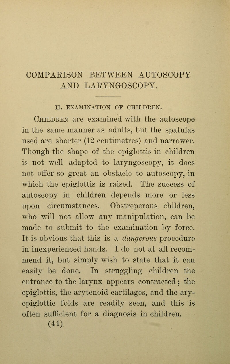 AND LAEYNGOSCOPY. II. EXAMINATION OF CHILDKEN. Childeen are examined with the antoscope in the same manner as adults, but the spatulas used are shorter (12 centimetres) and narrower. Though the shape of the epiglottis in children is not well adapted to laryngoscopy, it does not offer so great an obstacle to autoscopy, in which the epiglottis is raised. The success of autoscopy in children depends more or less upon circumstances. Obstreperous children, who will not allow any manipulation, can be made to submit to the examination by force. It is obvious that this is a dangerous procedure in inexperienced hands. I do not at all recom- mend it, but simply wish to state that it can easily be done. In struggling children the entrance to the larynx appears contracted ; the epiglottis, the arytenoid cartilages, and the ary- epiglottic folds are readily seen, and this is often sufficient for a diagnosis in children.