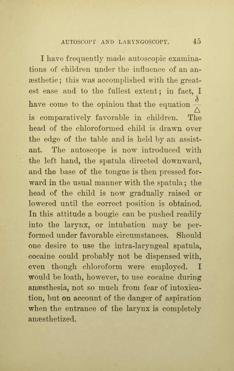 I have frequently made autoscopic examina- tions of children under the influence of an an- aesthetic ; this was accomplished with the great- est ease and to the fullest extent; in fact, I have come to the opinion that the equation — is comparatively favorable in children. The head of the chloroformed child is drawn over the edge of the table and is held by an assist- ant. The autoscope is now introduced with the left hand, the spatula directed downward, and the base of the tongue is then pressed for- ward in the usual manner with the spatula; the head of the child is now gradually raised or lowered until the correct position is obtained. In this attitude a bougie can be pushed readily into the larynx, or intubation may be per- formed under favorable circumstances. Should one desire to use the intra-laryngeal spatula, cocaine could probably not be dispensed with, even though chloroform were employed. I would be loath, however, to use cocaine during anaesthesia, not so much from fear of intoxica- tion, but on account of the danger of aspiration when the entrance of the larynx is completely anaesthetized.