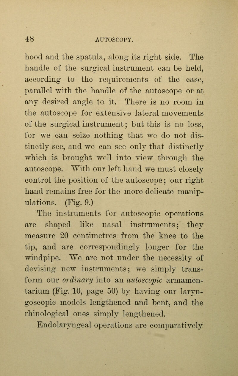 hood and the spatula, along its right side. The handle of the surgical instrument can be held, according to the requirements of the case, parallel with the handle of the autoscope or at any desired angle to it. There is no room in the autoscope for extensive lateral movements of the surgical instrument; but this is no loss, for we can seize nothing that we do not dis- tinctly see, and we can see only that distinctly which is brought well into view through the autoscope. With our left hand we must closely control the position of the autoscope; our right hand remains free for the more delicate manip- ulations. (Fig. 9.) The instruments for autoscopic operations are shaped like nasal instruments; they measure 20 centimetres from the knee to the tip, and are correspondingly longer for the windpipe. We are not under the necessity of devising new instruments; we simply trans- form our ordinary into an autoscopic armamen- tarium (Fig. 10, page 50) by having our laryn- goscopic models lengthened and bent, and the rhinological ones simply lengthened. Endolaryngeal operations are comparatively