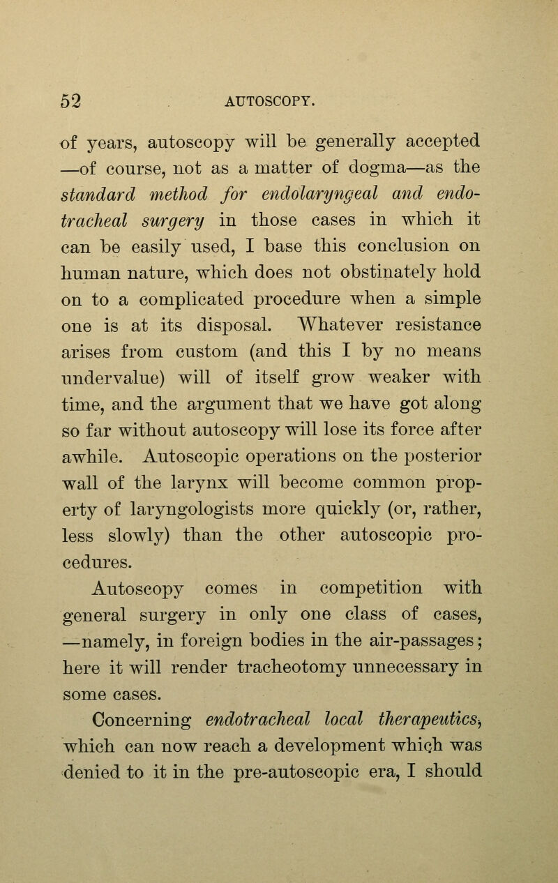 of years, autoscopy will be generally accepted —of course, not as a matter of dogma—as the standard method for endolaryngeal and endo- tracheal surgery in those cases in which it can be easily used, I base this conclusion on human nature, which does not obstinately hold on to a complicated procedure when a simple one is at its disposal. Whatever resistance arises from custom (and this I by no means undervalue) will of itself grow weaker with time, and the argument that we have got along so far without autoscopy will lose its force after awhile. Autoscopic operations on the posterior wall of the larynx will become common prop- erty of laryngologists more quickly (or, rather, less slowly) than the other autoscopic pro- cedures. Autoscopy comes in competition with general surgery in only one class of cases, —namely, in foreign bodies in the air-passages; here it will render tracheotomy unnecessary in some cases. Concerning endotracheal local therapeutics-^ which can now reach a development whiqh was denied to it in the pre-autoscopic era, I should