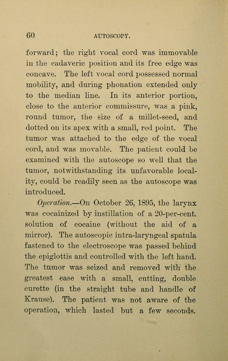forward; the right vocal cord was immovable in the cadaveric position and its free edge was concave. The left vocal cord possessed normal mobility, and during phonation extended only to the median line. In its anterior portion, close to the anterior commissure, was a pink, round tumor, the size of a millet-seed, and dotted on its apex with a small, red point. The tumor was attached to the edge of the vocal cord, and was movable. The patient could be examined with the autoscope so well that the tumor, notwithstanding its unfavorable local- ity, could be readily seen as the autoscope was introduced. Operation.—On October 26, 1895, the larynx was cocainized by instillation of a 20-per-cent. solution of cocaine (without the aid of a mirror). The autoscopic intra-laryngeal spatula fastened to the electroscope was passed behind the epiglottis and controlled with the left hand. The tumor was seized and removed with the greatest ease with a small, cutting, double curette (in the straight tube and handle of Krause). The patient was not aware of the operation, which lasted but a few seconds.