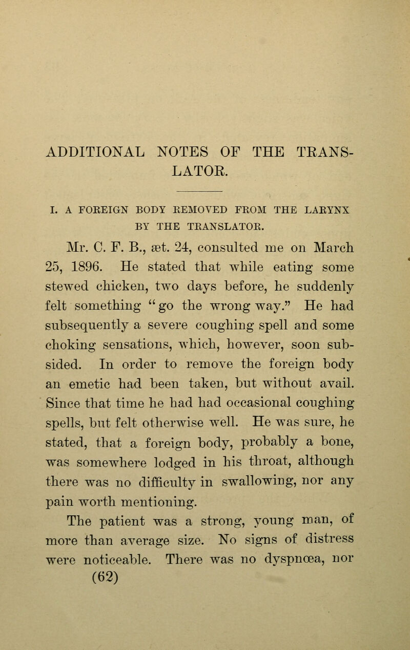 ADDITIONAL NOTES OF THE TRANS- LATOE. I. A FOKEIGN BODY EEMOVED FROM THE LARYNX BY THE TRANSLATOR. Mr. C. F. B., ast. 24, consulted me on March 25, 1896. He stated that while eating some stewed chicken, two days before, he suddenly felt something  go the wrong way. He had subsequently a severe coughing spell and some choking sensations, which, however, soon sub- sided. In order to remove the foreign body an emetic had been taken, but without avail. Since that time he had had occasional coughing spells, but felt otherwise well. He was sure, he stated, that a foreign body, probably a bone, was somewhere lodged in his throat, although there was no difficulty in swallowing, nor any pain worth mentioning. The patient was a strong, young man, of more than average size. No signs of distress were noticeable. There was no dyspnoea, nor