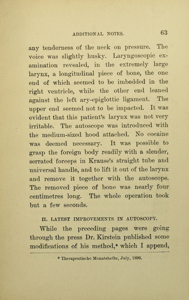 any tenderness of the neck on pressure. The voice was slightly husky. Laryngoscopic ex- amination revealed, in the extremely large larynx, a longitudinal piece of bone, the one end of which seemed to be imbedded in the right ventricle, while the other end leaned against the left ary-epiglottic ligament. The upper end seemed not to be impacted. It was evident that this patient's larynx was not very irritable. The autoscope was introduced with the medium-sized hood attached. No cocaine was deemed necessary. It was possible to grasp the foreign body readily with a slender, serrated forceps in Krause's straight tube and universal handle, and to lift it out of the larynx and remove it together with the autoscope. The removed piece of bone was nearly four centimetres long. The whole operation took but a few seconds. II. LATEST IMPKOVEMENTS IN AUTOSCOPY. While the preceding pages were going through the press Dr. Kirstein published some modifications of his method,* which I append, * Therapeutische Monatshefte, July, 1896.