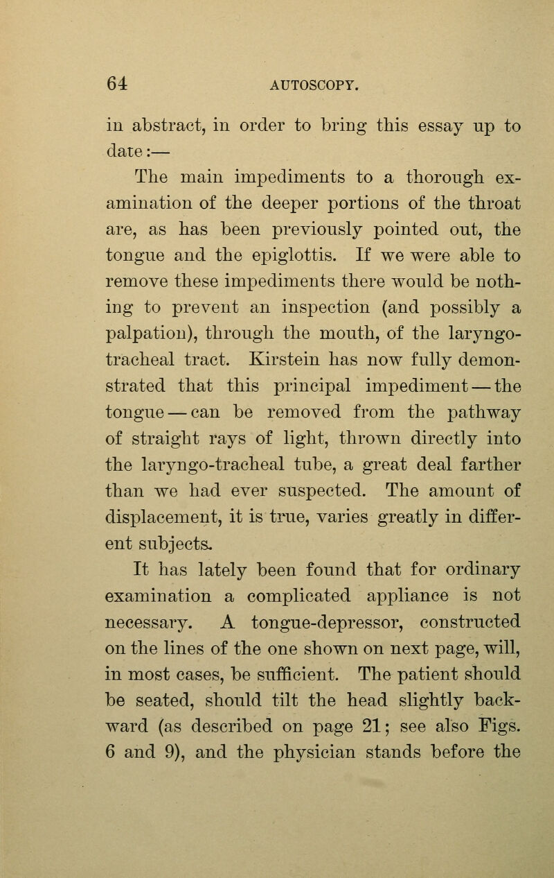 in abstract, in order to bring this essay up to date:— The main impediments to a thorough ex- amination of the deeper portions of the throat are, as has been previously pointed out, the tongue and the epiglottis. If we were able to remove these impediments there would be noth- ing to prevent an inspection (and possibly a palpation), through the mouth, of the laryngo- tracheal tract. Kirstein has now fully demon- strated that this principal impediment — the tongue — can be removed from the pathway of straight rays of light, thrown directly into the laryngo-tracheal tube, a great deal farther than we had ever suspected. The amount of displacement, it is true, varies greatly in differ- ent subjects. It has lately been found that for ordinary examination a complicated appliance is not necessary. A tongue-depressor, constructed on the lines of the one shown on next page, will, in most cases, be sufficient. The patient should be seated, should tilt the head slightly back- ward (as described on page 21; see also Figs. 6 and 9), and the physician stands before the