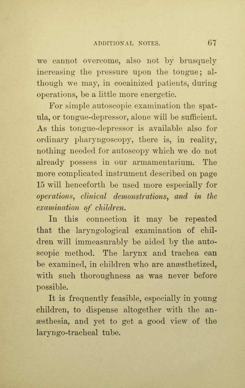 we cannot overcome, also not by brusquely increasing the i)ressure upon the tongue; al- though we may, in cocainized patients, during operations, be a little more energetic. For simple autoscoj^ic examination the spat- ula, or tongue-depressor, alone will be sufficient. As this tongue-depressor is available also for ordinary pharyngoscopy, there is, in reality, nothing needed for autoscopy which we do not already possess in our armamentarium. The more complicated instrument described on page 15 will henceforth be used more especially for operations, clinical demonstrations, and in the examination of children. In this connection it may be repeated that the laryngological examination of chil- dren will immeasurably be aided by the auto- scopie method. The larynx and trachea can be examined, in children who are anaesthetized, with such thoroughness as was never before possible. It is frequently feasible, especially in young children, to dispense altogether with the an- aesthesia, and yet to get a good view of the laryngo-tracheal tube.