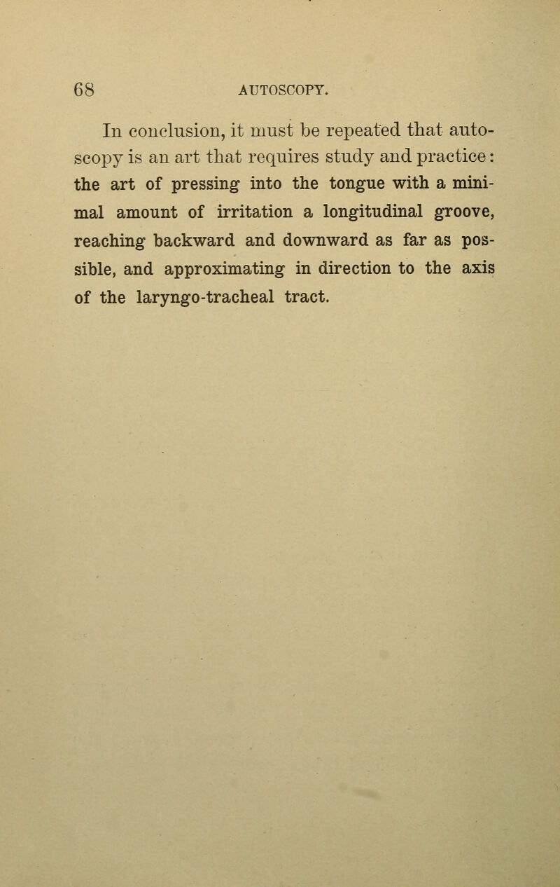 In conclusion, it must be repeated that auto- scopy is an art that requires study and practice: the art of pressing into the tongue with a mini- mal amount of irritation a longitudinal groove, reaching backward and downward as far as pos- sible, and approximating in direction to the axis of the laryngo-tracheal tract.