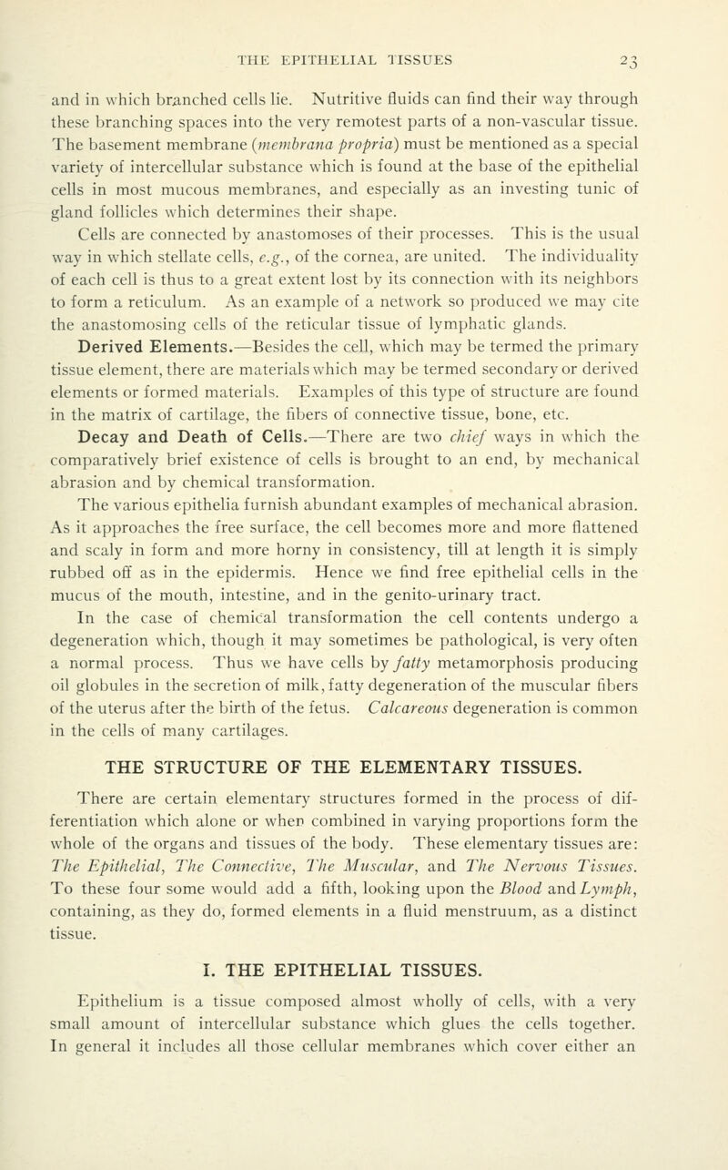 and in which branched cells lie. Nutritive fluids can find their way through these branching spaces into the very remotest parts of a non-vascular tissue. The basement membrane {memhrana propria) must be mentioned as a special variety of intercellular substance which is found at the base of the epithelial cells in most mucous membranes, and especially as an investing tunic of gland follicles which determines their shape. Cells are connected by anastomoses of their processes. This is the usual way in which stellate cells, e.g., of the cornea, are united. The individuality of each cell is thus to a great extent lost by its connection with its neighbors to form a reticulum. As an example of a network so produced we may cite the anastomosing cells of the reticular tissue of lymphatic glands. Derived Elements.—Besides the cell, which may be termed the primary tissue element, there are materials which may be termed secondary or derived elements or formed materials. Examples of this type of structure are found in the matrix of cartilage, the fibers of connective tissue, bone, etc. Decay and Death of Cells.—There are two chief ways in which the comparatively brief existence of cells is brought to an end, by mechanical abrasion and by chemical transformation. The various epithelia furnish abundant examples of mechanical abrasion. As it approaches the free surface, the cell becomes more and more flattened and scaly in form and more horny in consistency, till at length it is simply rubbed off as in the epidermis. Hence we find free epithelial cells in the mucus of the mouth, intestine, and in the genito-urinary tract. In the case of chemical transformation the cell contents undergo a degeneration which, though it may sometimes be pathological, is very often a normal process. Thus we have cells hy fatty metamorphosis producing oil globules in the secretion of milk, fatty degeneration of the muscular fibers of the uterus after the birth of the fetus. Calcareous degeneration is common in the cells of many cartilages. THE STRUCTURE OF THE ELEMENTARY TISSUES. There are certain elementary structures formed in the process of dif- ferentiation which alone or when combined in varying proportions form the whole of the organs and tissues of the body. These elementary tissues are: The Epithelial, The Connective, The Muscular, and The Nervous Tissues. To these four some would add a fifth, looking upon the Blood and Lymph, containing, as they do, formed elements in a fluid menstruum, as a distinct tissue. I. THE EPITHELIAL TISSUES. Epithelium is a tissue composed almost wholly of cells, with a very small amount of intercellular substance which glues the cells together. In general it includes all those cellular membranes which cover either an