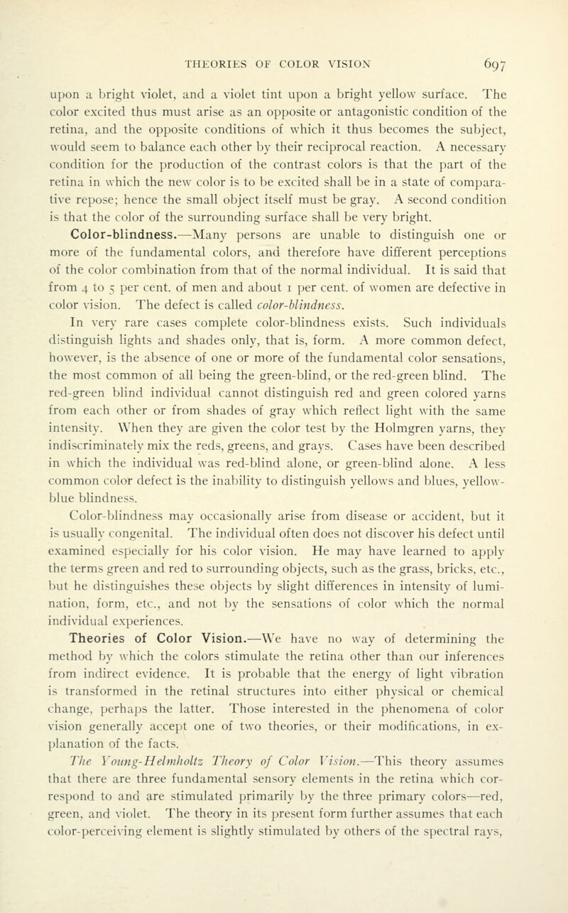upon a bright violet, and a violet tint upon a bright yellow surface. The color excited thus must arise as an opposite or antagonistic condition of the retina, and the opposite conditions of which it thus becomes the subject, would seem to balance each other by their reciprocal reaction. A necessary condition for the production of the contrast colors is that the part of the retina in which the new color is to be excited shall be in a state of compara- tive repose; hence the small object itself must be gray. A second condition is that the color of the surrounding surface shall be very bright. Color-blindness.—Many persons are unable to distinguish one or more of the fundamental colors, and therefore have different perceptions of the color combination from that of the normal individual. It is said that from 4 to 5 per cent, of men and about i per cent, of women are defective in color vision. The defect is called color-blindness. In very rare cases complete color-blindness exists. Such individuals distinguish lights and shades only, that is, form. A more common defect, however, is the absence of one or more of the fundamental color sensations, the most common of all being the green-blind, or the red-green blind. The red-green blind individual cannot distinguish red and green colored yarns from each other or from shades of gray which reflect light with the same intensity. When they are given the color test by the Holmgren yarns, they indiscriminately mix the reds, greens, and grays. Cases have been described in which the individual was red-blind alone, or green-blind alone. A less common color defect is the inability to distinguish yellows and blues, yellow- blue blindness. Color-blindness may occasionally arise from disease or accident, but it is usually congenital. The individual often does not discover his defect until examined especially for his color vision. He may have learned to apply the terms green and red to surrounding objects, such as the grass, bricks, etc., Init he distinguishes these objects by slight differences in intensity of lumi- nation, form, etc., and not by the sensations of color which the normal individual experiences. Theories of Color Vision.—We have no way of determining the method by which the colors stimulate the retina other than our inferences from indirect evidence. It is probable that the energy of light vibration is transformed in the retinal structures into either physical or chemical change, perhaps the latter. Those interested in the phenomena of color vision generally accept one of two theories, or their modifications, in ex- planation of the facts. The Young-Helmlioltz Theory of Color ]'isioii.—This theory assumes that there are three fundamental sensory elements in the retina which cor- respond to and are stimulated primarily by the three primary colors—red, green, and violet. The theory in its present form further assumes that each color-perceiving element is slightly stimulated by others of the spectral rays,
