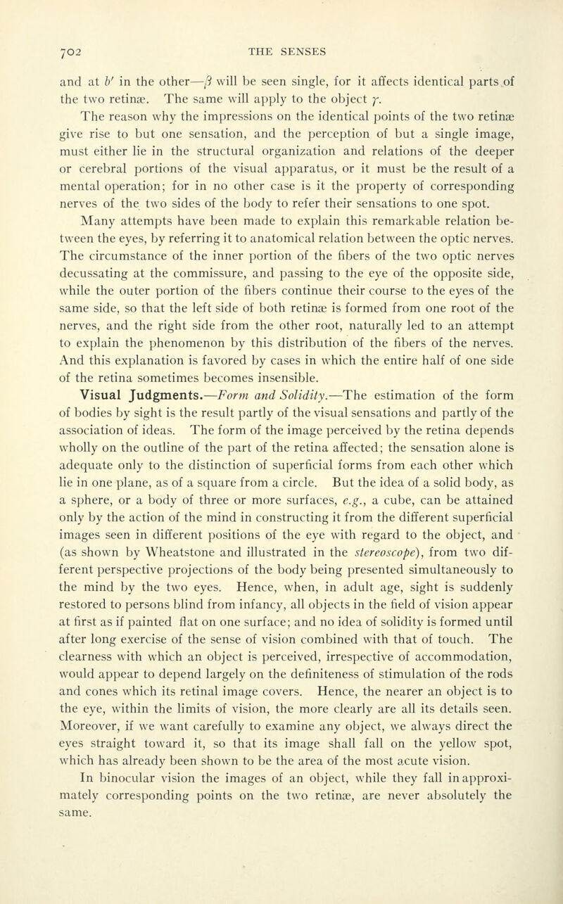 and at b' in the other—/? will be seen single, for it affects identical parts of the two retinae. The same will apply to the object y. The reason why the impressions on the identical points of the two retinae give rise to but one sensation, and the perception of but a single image, must either lie in the structural organization and relations of the deeper or cerebral portions of the visual apparatus, or it must be the result of a mental operation; for in no other case is it the property of corresponding nerves of the two sides of the body to refer their sensations to one spot. Many attempts have been made to explain this remarkable relation be- tween the eyes, by referring it to anatomical relation between the optic nerves. The circumstance of the inner portion of the fibers of the two optic nerves decussating at the commissure, and passing to the eye of the opposite side, while the outer portion of the fibers continue their course to the eyes of the same side, so that the left side of both retinae is formed from one root of the nerves, and the right side from the other root, naturally led to an attempt to explain the phenomenon by this distribution of the fibers of the nerves. And this explanation is favored by cases in which the entire half of one side of the retina sometimes becomes insensible. Visual Judgments.—Form and Solidity.—The estimation of the form of bodies by sight is the result partly of the visual sensations and partly of the association of ideas. The form of the image perceived by the retina depends wholly on the outline of the part of the retina affected; the sensation alone is adequate only to the distinction of superficial forms from each other which lie in one plane, as of a square from a circle. But the idea of a solid body, as a sphere, or a body of three or more surfaces, e.g., a cube, can be attained only by the action of the mind in constructing it from the different superficial images seen in different positions of the eye with regard to the object, and (as shown by Wheatstone and illustrated in the stereoscope), from two dif- ferent perspective projections of the body being presented simultaneously to the mind by the two eyes. Hence, when, in adult age, sight is suddenly restored to persons blind from infancy, all objects in the field of vision appear at first as if painted flat on one surface; and no idea of solidity is formed until after long exercise of the sense of vision combined wdth that of touch. The clearness with which an object is perceived, irrespective of accommodation, would appear to depend largely on the definiteness of stimulation of the rods and cones which its retinal image covers. Hence, the nearer an object is to the eye, within the limits of vision, the more clearly are all its details seen. Moreover, if we want carefully to examine any object, we always direct the eyes straight toward it, so that its image shall fall on the yellow spot, which has already been shown to be the area of the most acute vision. In binocular vision the images of an object, while they fall in approxi- mately corresponding points on the two retinae, are never absolutely the same.