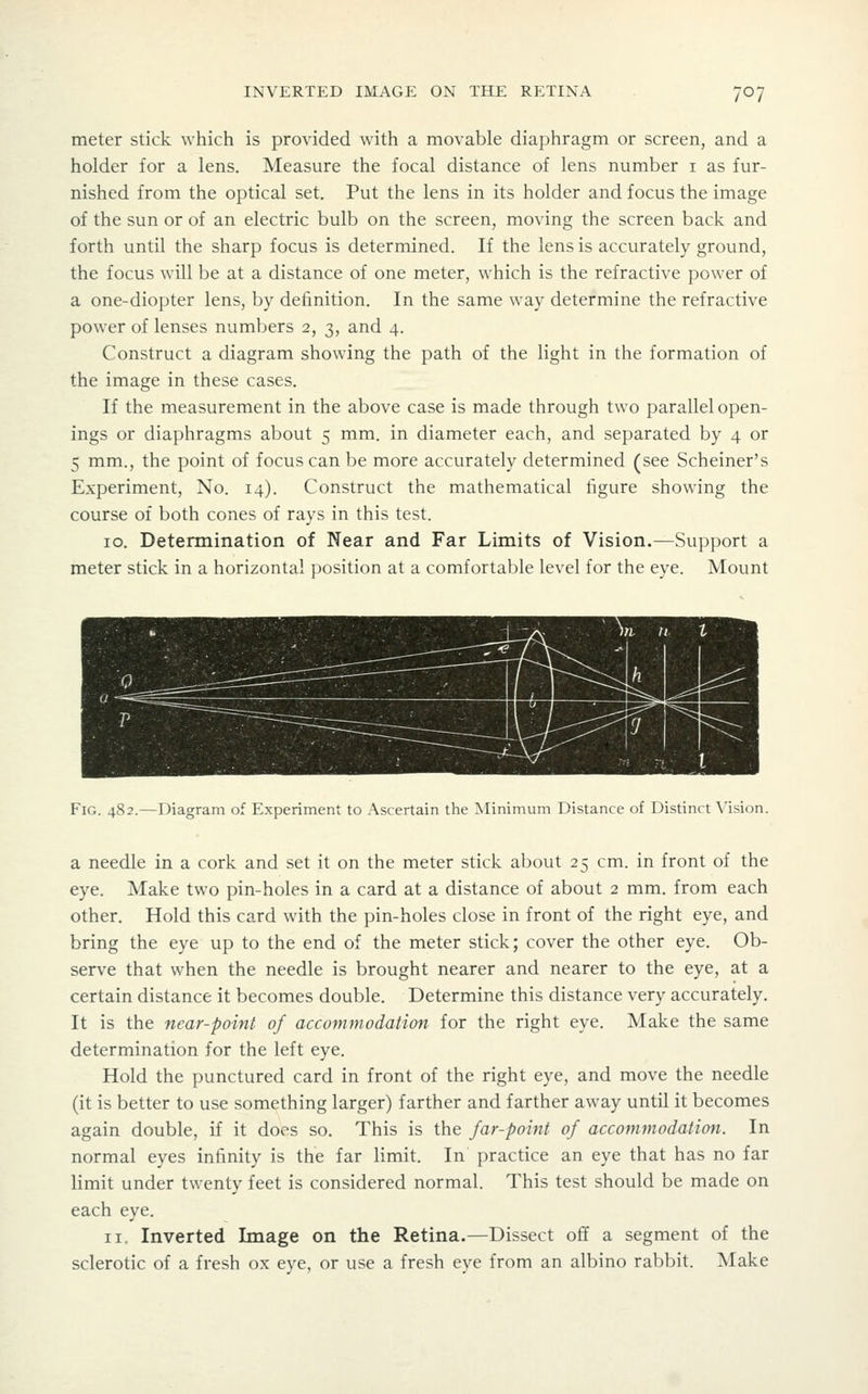 meter stick which is provided with a movable diaphragm or screen, and a holder for a lens. Measure the focal distance of lens number i as fur- nished from the optical set. Put the lens in its holder and focus the image of the sun or of an electric bulb on the screen, moving the screen back and forth until the sharp focus is determined. If the lens is accurately ground, the focus will be at a distance of one meter, which is the refractive power of a one-diopter lens, by definition. In the same way determine the refractive power of lenses numbers 2, 3, and 4. Construct a diagram showing the path of the light in the formation of the image in these cases. If the measurement in the above case is made through two parallel open- ings or diaphragms about 5 mm. in diameter each, and separated by 4 or 5 mm., the point of focus can be more accurately determined (see Scheiner's Experiment, No. 14). Construct the mathematical figure showing the course of both cones of rays in this test. 10. Determination of Near and Far Limits of Vision.—Support a meter stick in a horizontal position at a comfortable level for the eye. Mount Fig. 482.—Diagram of Experiment to Ascertain the Minimum Distance of Distinct \'ision. a needle in a cork and set it on the meter stick about 25 cm. in front of the eye. Make two pin-holes in a card at a distance of about 2 mm. from each other. Hold this card with the pin-holes close in front of the right eye, and bring the eye up to the end of the meter stick; cover the other eye. Ob- serve that when the needle is brought nearer and nearer to the eye, at a certain distance it becomes double. Determine this distance very accurately. It is the near-point of accommodation for the right eye. Make the same determination for the left eye. Hold the punctured card in front of the right eye, and move the needle (it is better to use something larger) farther and farther away until it becomes again double, if it does so. This is the far-point of accommodation. In normal eyes infinity is the far limit. In practice an eye that has no far limit under twenty feet is considered normal. This test should be made on each eye. II. Inverted Image on the Retina.—Dissect off a segment of the sclerotic of a fresh ox eye, or use a fresh eye from an albino rabbit. Make