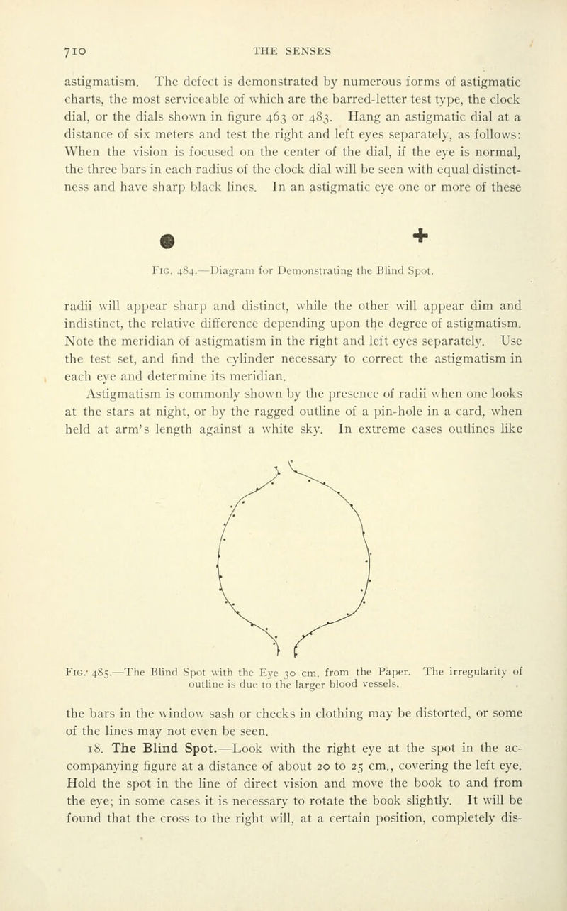 astigmatism. The defect is demonstrated by numerous forms of astigmatic charts, the most serviceable of which are the barred-letter test type, the clock dial, or the dials shown in figure 463 or 483. Hang an astigmatic dial at a distance of six meters and test the right and left eyes separately, as follows: When the vision is focused on the center of the dial, if the eye is normal, the three bars in each radius of the clock dial will be seen with equal distinct- ness and have sharp black lines. In an astigmatic eye one or more of these Fig. 484.—Diagram for Demonstrating the Blind Spot. radii will appear sharp and distinct, while the other will appear dim and indistinct, the relative difference depending upon the degree of astigmatism. Note the meridian of astigmatism in the right and left eyes separately. Use the test set, and find the cylinder necessary to correct the astigmatism in each eye and determine its meridian. Astigmatism is commonly shown by the presence of radii when one looks at the stars at night, or by the ragged outline of a pin-hole in a card, when held at arm's length against a white sky. In extreme cases outlines like Fig.- 485.—The Blind Spot with the Eye 30 cm. from the Paper. The irregularity of outline is due to the larger blood vessels. the bars in the window sash or checks in clothing may be distorted, or some of the lines may not even be seen. 18. The Blind Spot.—Look with the right eye at the spot in the ac- companying figure at a distance of about 20 to 25 cm., covering the left eye. Hold the spot in the line of direct vision and move the book to and from the eye; in some cases it is necessary to rotate the book slightly. It will be found that the cross to the right will, at a certain position, completely dis-