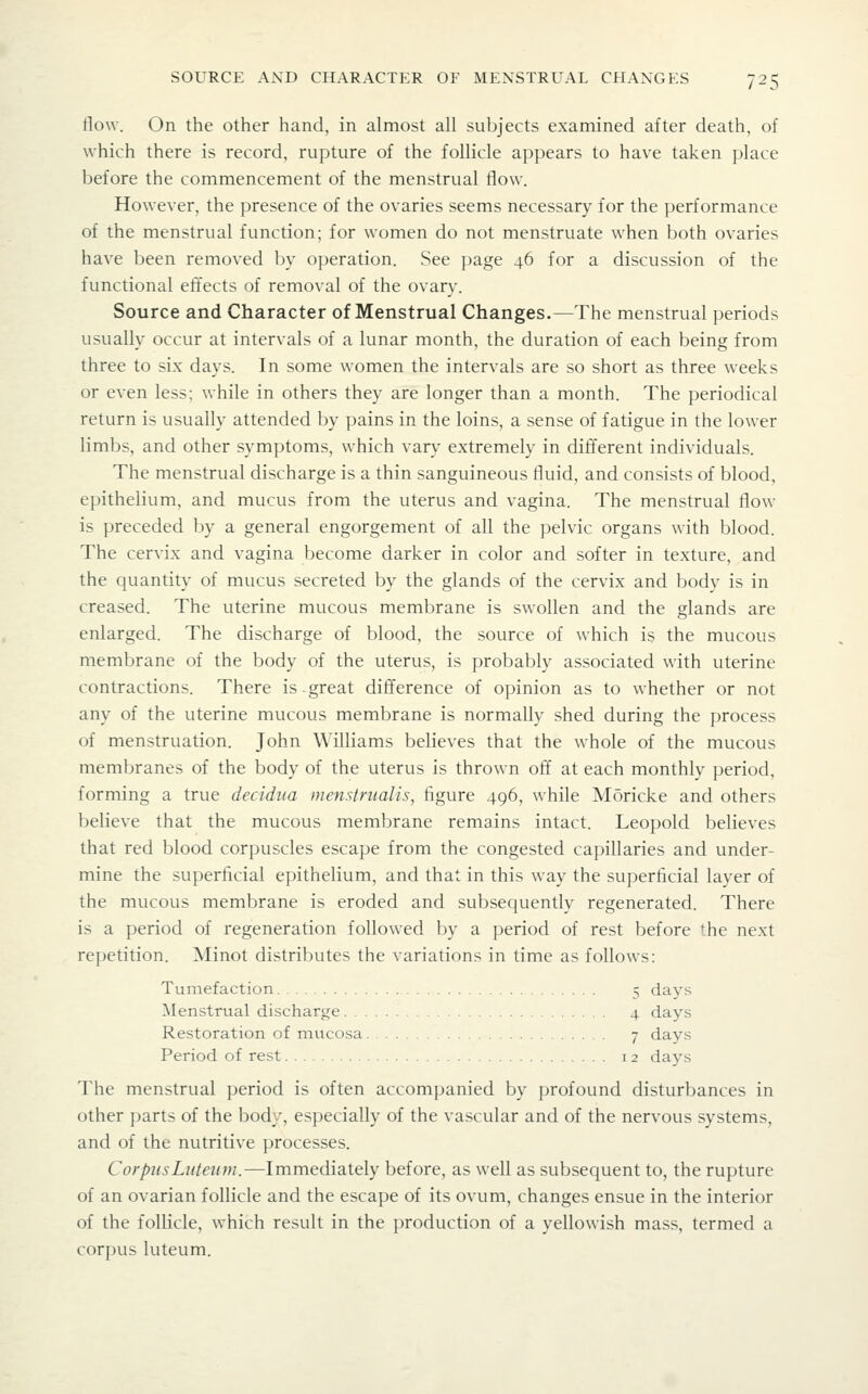 flow. On the other hand, in almost all subjects examined after death, of which there is record, rupture of the follicle appears to have taken place before the commencement of the menstrual flow. However, the presence of the ovaries seems necessary for the performance of the menstrual function; for women do not menstruate when both ovaries have been removed by operation. See page 46 for a discussion of the functional eftects of removal of the ovary. Source and Character of Menstrual Changes.—The menstrual periods usually occur at intervals of a lunar month, the duration of each being from three to six days. In some women the intervals are so short as three weeks or even less; while in others they are longer than a month. The periodical return is usually attended by pains in the loins, a sense of fatigue in the lower limbs, and other symptoms, which vary extremely in different individuals. The menstrual discharge is a thin sanguineous fluid, and consists of blood, epithelium, and mucus from the uterus and vagina. The menstrual flow is preceded by a general engorgement of all the pelvic organs with blood. The cervix and vagina become darker in color and softer in texture, and the quantity of mucus secreted by the glands of the cervix and body is in creased. The uterine mucous membrane is swollen and the glands are enlarged. The discharge of blood, the source of which is the mucous membrane of the body of the uterus, is probably associated with uterine contractions. There is-great difference of opinion as to whether or not any of the uterine mucous membrane is normally shed during the process of menstruation. John Williams believes that the whole of the mucous membranes of the body of the uterus is thrown off at each monthly period, forming a true decidiia menr4riialis, figure 496, while Moricke and others believe that the mucous membrane remains intact. Leopold believes that red blood corpuscles escape from the congested capillaries and under- mine the superficial epithelium, and that in this way the superficial layer of the mucous membrane is eroded and subsequently regenerated. There is a period of regeneration followed by a period of rest before the next repetition. Minot distributes the variations in time as follows: Tumefaction 5 days Menstrual discharge 4 days Restoration of mucosa 7 days Period of rest 12 days The menstrual period is often accompanied by profound disturbances in other parts of the body, especially of the vascular and of the nervous systems, and of the nutritive processes. CorpiisLiUeiim.—Immediately before, as well as subsequent to, the rupture of an ovarian follicle and the escape of its ovum, changes ensue in the interior of the follicle, which result in the production of a yellowish mass, termed a corpus luteum.