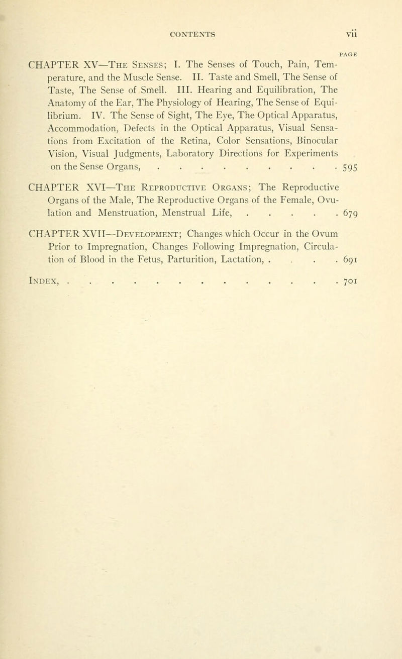 PAGE CHAPTER XV—The Senses; I. The Senses of Touch, Pain, Tem- perature, and the Muscle Sense. II. Taste and Smell, The Sense of Taste, The Sense of Smell. III. Hearing and Equilibration, The Anatomy of the Ear, The Physiology of Hearing, The Sense of Equi- librium. IV. The Sense of Sight, The Eye, The Optical Apparatus, Accommodation, Defects in the Optical Apparatus, Visual Sensa- tions from Excitation of the Retina, Color Sensations, Binocular Vision, Visual Judgments, Laboratory Directions for Experiments on the Sense Organs, 595 CHAPTER XVI—The Reproductive Organs; The Reproductive Organs of the Male, The Reproductive Organs of the Female, Ovu- lation and Menstruation, Menstrual Life, ..... 679 CHAPTER XVII—Development; Changes which Occur in the Ovum Prior to Impregnation, Changes Following Impregnation, Circula- tion of Blood in the Fetus, Parturition, Lactation, . , . .691 Index, 701