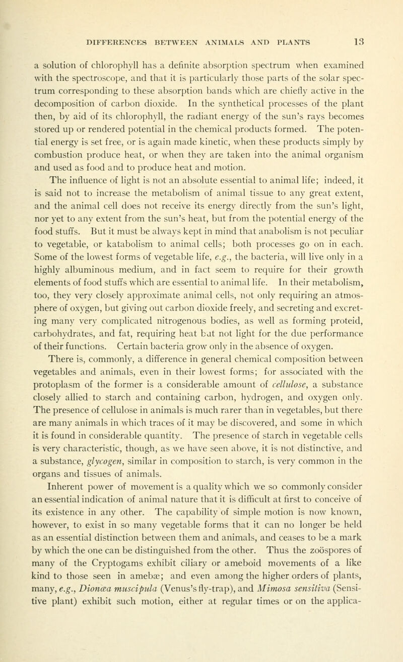 a solution of chlorophyll has a definite absorption spectrum when examined with the spectroscope, and that it is particularly those parts of the solar spec- trum corresponding to these absorption bands which are chiefly active in the decomposition of carbon dioxide. In the synthetical processes of the plant then, by aid of its chlorophyll, the radiant energy of the sun's rays becomes stored up or rendered potential in the chemical products formed. The poten- tial energy is set free, or is again made kinetic, when these products simply by combustion produce heat, or when they are taken into the animal organism and used as food and to produce heat and motion. The influence of light is not an absolute essential to animal life; indeed, it is said not to increase the metabolism of animal tissue to any great extent, and the animal cell does not receive its energy directly from the sun's light, nor yet to any extent from the sun's heat, but from the potential energy of the food stuffs. But it must be always kept in mind that anabolism is not peculiar to vegetable, or katabolism to animal cells; both processes go on in each. Some of the lowest forms of vegetable life, e.g., the bacteria, will live only in a highly albuminous medium, and in fact seem to require for their growth elements of food stuffs which are essential to animal life. In their metabolism, too, they very closely approximate animal cells, not only requiring an atmos- phere of oxygen, but giving out carbon dioxide freely, and secreting and excret- ing many very complicated nitrogenous bodies, as well as forming proteid, carbohydrates, and fat, requiring heat bdt not light for the due performance of their functions. Certain bacteria grow only in the absence of oxygen. There is, commonly, a difference in general chemical composition between vegetables and animals, even in their lowest forms; for associated with the protoplasm of the former is a considerable amount of cellulose, a substance closely allied to starch and containing carbon, hydrogen, and oxygen only. The presence of cellulose in animals is much rarer than in vegetables, but there are many animals in which traces of it may be discovered, and some in which it is found in considerable quantity. The presence of starch in vegetable cells is very characteristic, though, as we have seen above, it is not distinctive, and a substance, glycogen, similar in composition to starch, is very common in the organs and tissues of animals. Inherent power of movement is a quality which we so commonly consider an essential indication of animal nature that it is difficult at first to conceive of its existence in any other. The capability of simple motion is now known, however, to exist in so many vegetable forms that it can no longer be held as an essential distinction between them and animals, and ceases to be a mark by which the one can be distinguished from the other. Thus the zoospores of many of the Cryptogams exhibit ciliary or ameboid movements of a like kind to those seen in amebae; and even among the higher orders of plants, many, e.g., Dioncea muscipula (Venus's fly-trap), and Mimosa sensitiva (Sensi- tive plant) exhibit such motion, either at regular times or on the applica-