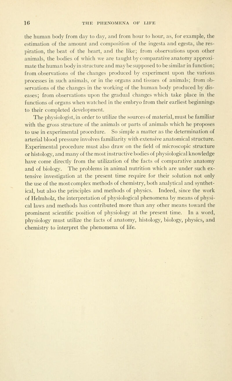 the human body from day to day, and from hour to hour, as, for example, the estimation of the amount and composition of the ingesta and egesta, the res- piration, the beat of the heart, and the like; from observations upon other animals, the bodies of which we are taught by comparative anatomy approxi- mate the human body in structure and may be supposed to be similar in function; from observations of the changes produced by experiment upon the various processes in such animals, or in the organs and tissues of animals; from ob- servations of the changes in the working of the human body produced by dis- eases; from observations upon the gradual changes which take place in the functions of organs when watched in the embryo from their earliest beginnings to their completed development. The physiologist, in order to utilize the sources of material, must be familiar with the gross structure of the animals or parts of animals which he proposes to use in experimental procedure. So simple a matter as the determination of arterial blood pressure involves familiarity with extensive anatomical structure. Experimental procedure must also draw on the field of microscopic structure or histology, and many of the most instructive bodies of physiological knowledge have come directly from the utilization of the facts of comparative anatomy and of biology. The problems in animal nutrition which are under such ex- tensive investigation at the present time require for their solution not only the use of the most complex methods of chemistry, both analytical and synthet- ical, but also the principles and methods of physics. Indeed, since the work of Helmholz, the interpretation of physiological phenomena by means of physi- cal laws and methods has contributed more than any other means toward the prominent scientific position of physiology at the present time. In a word, physiology must utilize the facts of anatomy, histology, biology, physics, and chemistry to interpret the phenomena of life.