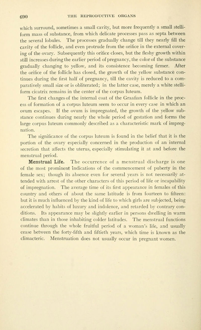 which surround, sometimes a small cavity, but more frequently a small stelli- form mass of substance, from which delicate processes pass as septa between the several lobules. The processes gradually change till they nearly fill the cavity of the follicle, and even protrude from the orifice in the external cover- ing of the ovary. Subsequently this orifice closes, but the fleshy growth within still increases during the earlier period of pregnancy, the color of the substance gradually changing to yellow, and its consistence becoming firmer. After the orifice of the follicle has closed, the growth of the yellow substance con- tinues during the first half of pregnancy, till the cavity is reduced to a com- paratively small size or is obliterated; in the latter case, merely a white stelli- form cicatrix remains in the center of the corpus luteum. The first changes of the internal coat of the Graafian follicle in the proc- ess of formation of a corpus luteum seem to occur in every case in which an ovum escapes. If the ovum is impregnated, the growth of the yellow sub- stance continues during nearly the whole period of gestation and forms the large corpus luteum commonly described as a characteristic mark of impreg- nation. The significance of the corpus luteum is found in the belief that it is the portion of the ovary especially concerned in the production of an internal secretion that affects the uterus, especially stimulating it at and before the menstrual period. Menstrual Life. The occurrence of a menstrual discharge is one of the most prominent indications of the commencement of puberty in the female sex; though its absence even for several years is not necessarily at- tended with arrest of the other characters of this period of life or incapability of impregnation. The average time of its first appearance in females of this country and others of about the same latitude is from fourteen to fifteen: but it is much influenced by the kind of life to which girls are subjected, being accelerated by habits of luxury and indolence, and retarded by contrary con- ditions. Its appearance may be slightly earlier in persons dwelling in warm climates than in those inhabiting colder latitudes. The menstrual functions continue through the whole fruitful period of a woman's life, and usually cease between the forty-fifth and fiftieth years, which time is known as the climacteric. Menstruation does not usually occur in pregnant women.