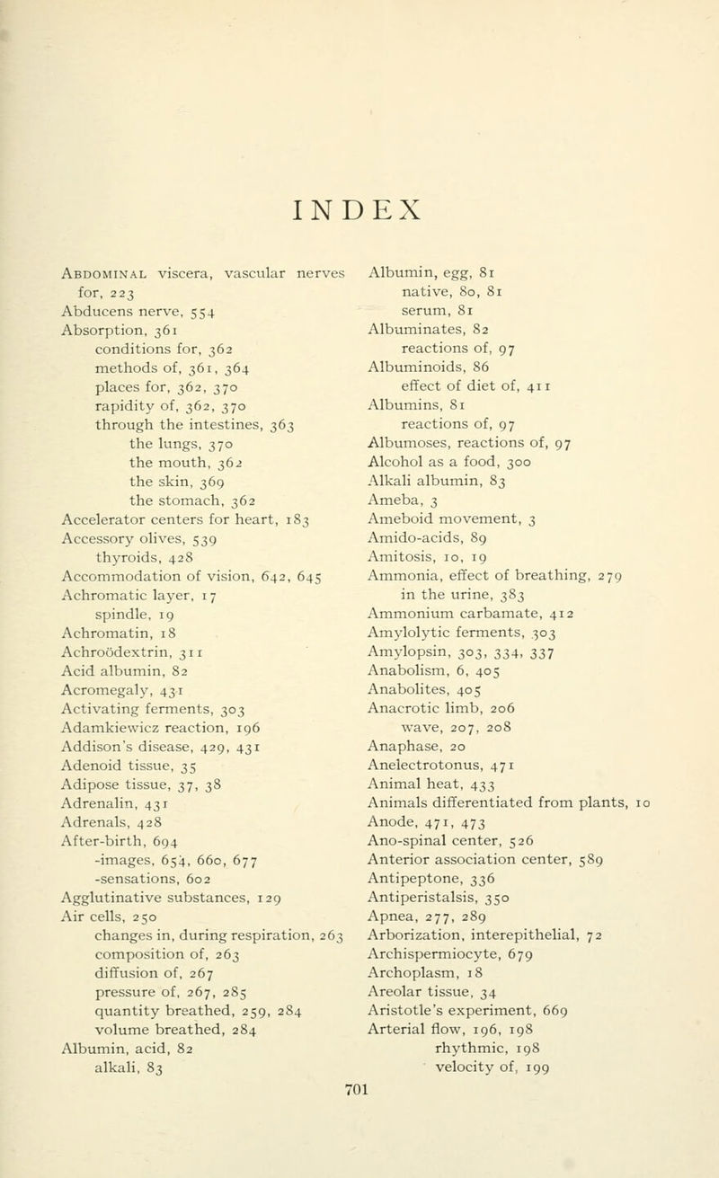 INDEX Abdominal viscera, vascular nerves for, 223 Abducens nerve, 554 Absorption, 361 conditions for, 362 methods of, 361, 364 places for, 362, 370 rapidity of, 362, 370 through the intestines, 363 the lungs, 370 the mouth, 362 the skin, 369 the stomach, 362 Accelerator centers for heart, 183 Accessory olives, 539 thyroids, 428 Accommodation of vision, 642, 645 Achromatic layer, 17 spindle, 19 Achromatin, 18 Achroodextrin, 311 Acid albumin, 82 Acromegaly, 431 Activating ferments, 303 Adamkiewicz reaction, 196 Addison's disease, 429, 431 Adenoid tissue, 35 Adipose tissue, 37, 38 Adrenalin, 431 Adrenals, 428 After-birth, 694 -images, 654, 660, 677 -sensations, 602 Agglutinative substances, 129 Air cells, 250 changes in, during respiration, 263 composition of, 263 diffusion of, 267 pressure of, 267, 285 quantity breathed, 259, 284 volume breathed, 284 Albumin, acid, 82 alkali, 83 Albumin, egg, 81 native, 80, 81 serum, 81 Albuminates, 82 reactions of, 97 Albuminoids, 86 effect of diet of, 411 Albumins, 81 reactions of, 97 Albumoses, reactions of, 97 Alcohol as a food, 300 Alkali albumin, 83 Ameba, 3 Ameboid movement, 3 Amido-acids, 89 Amitosis, 10, 19 Ammonia, effect of breathing, 279 in the urine, 383 Ammonium carbamate, 412 Amylolytic ferments, 303 Amylopsin, 303, 334, 337 Anabolism, 6, 405 Anabolites, 405 Anacrotic limb, 206 wave, 207, 208 Anaphase, 20 Anelectrotonus, 471 x\nimal heat, 433 Animals differentiated from plants, 10 Anode, 471, 473 Ano-spinal center, 526 Anterior association center, 589 Antipeptone, 336 Antiperistalsis, 350 Apnea, 277, 289 Arborization, interepithelial, 72 Archispermiocyte, 679 Archoplasm, 18 Areolar tissue, 34 Aristotle's experiment, 669 Arterial flow, 196, 198 rhythmic, 198 velocity of, 199 •01