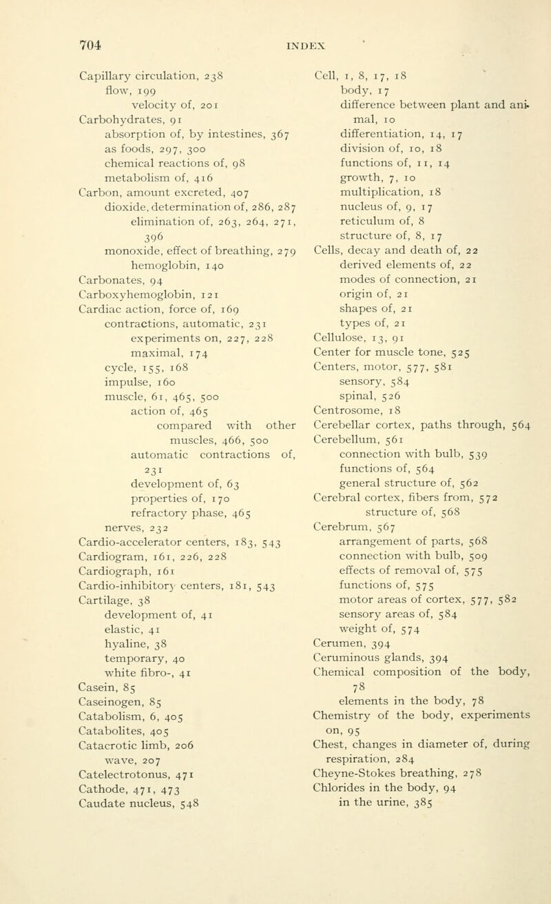 Capillary circulation, 238 flow, 199 velocity of, 201 Carbohydrates, 91 absorption of, by intestines, 367 as foods, 297, 300 chemical reactions of, 98 metabolism of, 416 Carbon, amount excreted, 407 dioxide, determination of, 286, 287 elimination of, 263, 264, 271, 396 monoxide, effect of breathing, 279 hemoglobin, 140 Carbonates, 94 Carboxyhemoglobin, 121 Cardiac action, force of, 169 contractions, automatic, 231 experiments on, 227, 228 maximal, 174 cycle, 155, 168 impulse, 160 muscle, 61, 465, 500 action of, 465 compared with other muscles, 466, 500 automatic contractions of, 231 development of, 63 properties of, 170 refractory phase, 465 nerves, 232 Cardio-accelerator centers, 183, 543 Cardiogram, 161, 226, 228 Cardiograph, 161 Cardio-inhibitory centers, 181, 543 Cartilage, 38 development of, 41 elastic, 41 hyaline, 38 temporary, 40 white fibro-, 41 Casein, 85 Caseinogen, 85 Catabolism, 6, 405 Catabolites, 405 Catacrotic limb, 206 wave, 207 Catelectrotonus, 471 Cathode, 471, 473 Caudate nucleus, 548 Cell, 1, 8, 17, 18 body, 17 difference between plant and ani. mal, 10 differentiation, 14, 17 division of, 10, 18 functions of, 11, 14 growth, 7, 10 multiplication, 18 nucleus of, 9, 17 reticulum of, 8 structure of, 8, 17 Cells, decay and death of, 22 derived elements of, 22 modes of connection, 21 origin of, 21 shapes of, 21 types of, 21 Cellulose, 13, 91 Center for muscle tone, 525 Centers, motor, 577, 581 sensory, 584 spinal, 526 Centrosome, 18 Cerebellar cortex, paths through, 564 Cerebellum, 561 connection with bulb, 539 functions of, 564 general structure of, 562 Cerebral cortex, fibers from, 572 structure of, 568 Cerebrum, 567 arrangement of parts, 568 connection with bulb, 509 effects of removal of, 575 functions of, 575 motor areas of cortex, 577, 582 sensory areas of, 584 weight of, 574 Cerumen, 394 Ceruminous glands, 394 Chemical composition of the body, 78 elements in the body, 78 Chemistry of the body, experiments on, 95 Chest, changes in diameter of, during respiration, 284 Cheyne-Stokes breathing, 278 Chlorides in the body, 94 in the urine, 385