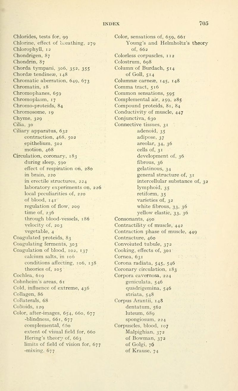 Chlorides, tests for, 99 Chlorine, effect of b/eathing, 279 Chlorophyll, 12 Chondrigen, 87 Chondrin, 87 Chorda tympani, 306, 352, 355 Chordae tendineae, 148 Chromatic aberration, 649, 673 Chromatin, 18 Chromophanes, 659 Chromoplasm, 17 Chromo-proteids, 84 Chromosome, 19 Chyme, 329 Cilia, 30 Ciliary apparatus, 632 contraction, 468, 502 epithelium, 502 motion, 468 Circulation, coronary, 183 during sleep, 590 effect of respiration on, 280 in brain, 220 in erectile structures, 224 laboratory experiments on, 226 local peculiarities of, 220 of blood, 141 regulation of flow, 209 time of, 236 through blood-vessels, 186 velocity of, 203 vegetable, 4 Coagulated proteids, 83 Coagulating ferments, 303 Coagulation of blood, 102, 137 calcium salts, in 106 conditions affecting, 106, 138 theories of, 105 Cochlea, 619 Cohnheim's areas, 61 Cold, influence of extreme, 436 Collagen, 86 Collaterals, 68 Colloids, 129 Color, after-images, 654, 660, 677 -blindness, 661, 677 complemental, ^5o extent of visual field for, 660 Hering's theory of, 663 limits of field of vision for, 677 -mixing, 677 Color, sensations of, 659, 661 Young's and Helmholtz's theory of, 662 Colorless corpuscles, 112 Colostrum, 608 Column of Burdach, 514 of Goll, 514 Columnar carneae, 145, 148 Comma tract, 516 Common sensations, 595 Complemental air, 259, 285 Compound proteids, 81, 84 Conductivity of muscle, 447 Conjunctiva, 630 Connective tissues, 31 adenoid, 35 adipose, 37 areolar, 34, 36 cells of, 31 development of, 36 fibrous, 36 gelatinous, 34 general structure of, 31 intercellular substance of, 32 lymphoid, 35 retiform, 35 varieties of, 32 white fibrous, 33, 36 yellow elastic, 33, 36 Consonants, 490 Contractility of muscle, 442 Contraction phase of muscle, 449 Contracture, 460 Convoluted tubule, 372 Cooking, effects of, 301 Cornea, 631 Corona radiata, 545, 546 Coronary circulation, 183 Corpora cavernosa, 224 geniculata, 546 quadrigemina, 546 striata, 548 Corpus Arantii, 148 dentatum, 562 luteum, 689 spongiosum, 224 Corpuscles, blood, 107 Malpighian, 372 of Bowman, 372 of Golgi, 76 of Krause, 74