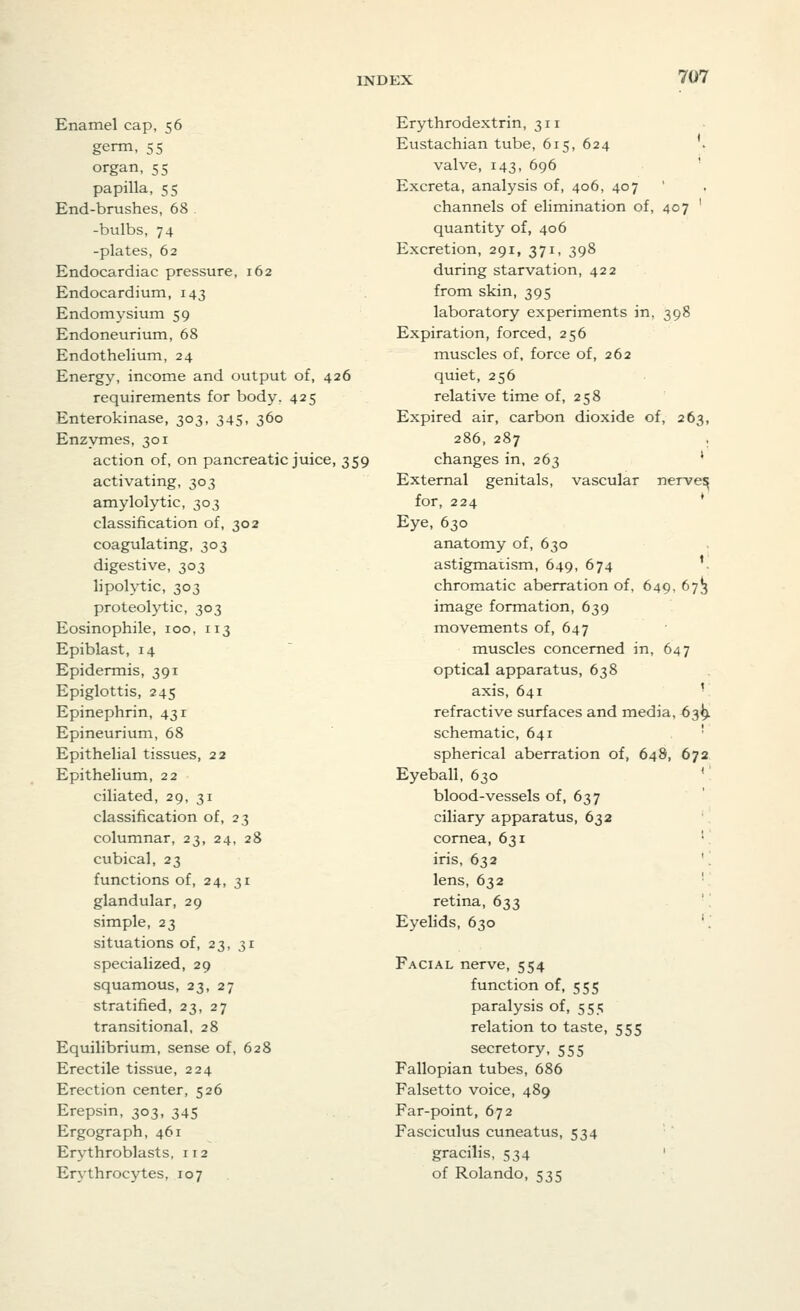 Enamel cap, 56 germ, 55 organ, 55 papilla, 55 End-brushes, 68 -bulbs, 74 -plates, 62 Endocardiac pressure, 162 Endocardium, 143 Endomysium 59 Endoneurium, 68 Endothelium, 24 Energy, income and output of, 426 requirements for body, 425 Enterokinase, 303, 345, 360 Enzymes, 301 action of, on pancreatic juice, 359 activating, 303 amylolytic, 303 classification of, 302 coagulating, 303 digestive, 303 lipolytic, 303 proteolytic, 303 Eosinophile, 100, 113 Epiblast, 14 Epidermis, 391 Epiglottis, 245 Epinephrin, 431 Epineurium, 68 Epithelial tissues, 22 Epithelium, 22 ciliated, 29, 31 classification of, 23 columnar, 23, 24, 28 cubical, 23 functions of, 24, 31 glandular, 29 simple, 23 situations of, 23, 31 specialized, 29 squamous, 23, 27 stratified, 23, 27 transitional, 28 Equilibrium, sense of, 628 Erectile tissue, 224 Erection center, 526 Erepsin, 303, 345 Ergograph, 461 Erythroblasts. 112 Erythrocytes, 107 Erythrodextrin, 311 Eustachian tube, 615, 624 . valve, 143, 696 Excreta, analysis of, 406, 407 channels of elimination of, 407 ' quantity of, 406 Excretion, 291, 371, 398 during starvation, 422 from skin, 395 laboratory experiments in, 398 Expiration, forced, 256 muscles of, force of, 262 quiet, 256 relative time of, 258 Expired air, carbon dioxide of, 263, 286, 287 , changes in, 263 ; External genitals, vascular nerve^ for, 224 * Eye, 630 anatomy of, 630 astigmatism, 649, 674 chromatic aberration of, 649, 673 image formation, 639 movements of, 647 muscles concerned in, 647 optical apparatus, 638 axis, 641 ' refractive surfaces and media, 639. schematic, 641 spherical aberration of, 648, 672 Eyeball, 630 ( blood-vessels of, 637 ciliary apparatus, 632 cornea, 631 iris, 632 lens, 632 retina, 633 Eyelids, 630 Facial nerve, 554 function of, 555 paralysis of, 555 relation to taste, 555 secretory, 555 Fallopian tubes, 686 Falsetto voice, 489 Far-point, 672 Fasciculus cuneatus, 534 gracilis, 534 of Rolando, 535