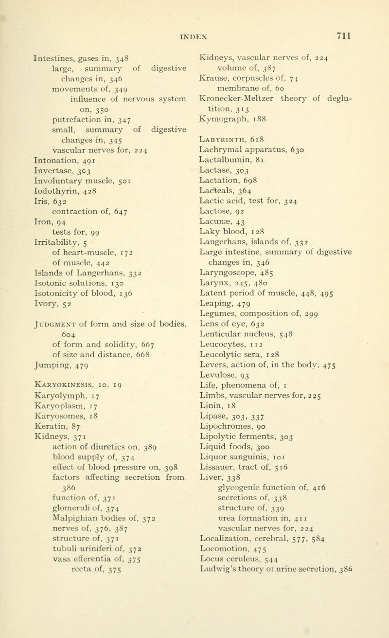 Intestines, gases in, 348 large, summary of digestive changes in, 346 movements of, 349 influence of nervous system on, 350 putrefaction in, 347 small, summary of digestive changes in, 345 vascular nerves for, 224 Intonation, 491 Invertase, 303 Involuntary muscle, 501 Iodothyrin, 428 Iris, 632 contraction of, 647 Iron, 94 tests for, 99 Irritability, 5 of heart-muscle, 172 of muscle, 442 Islands of Langerhans, 332 Isotonic solutions, 130 Isotonicity of blood, 136 Ivory, 52 Judgment of form and size of bodies, 604 of form and solidity, 667 of size and distance, 668 Jumping, 479 Karyokinesis, 10, 19 Karyolymph, 17 Karyoplasm, 17 Karyosomes, 18 Keratin, 87 Kidneys, 371 action of diuretics on, 389 blood supply of, 374 effect of blood pressure on, 398 factors affecting secretion from 386 function of, 371 glomeruli of, 374 Malpighian bodies of, 372 nerves of, 376, 387 structure of, 371 tubuli uriniferi of, 372 vasa efferentia of, 375 recta of, 375 Kidneys, vascular nerves of, 224 volume of, 387 Krause, corpuscles of, 74 membrane of, 60 Kronecker-Meltzer theory of deglu- tition, 313 Kymograph, 188 Labyrinth, 618 Lachrymal apparatus, 630 Lactalbumin, 81 Lactase, 303 Lactation, 698 Lacleals, 364 Lactic acid, test for, 324 Lactose, 92 Lacunae, 43 Laky blood, 128 Langerhans, islands of, 332 Large intestine, summary of digestive changes in, 346 Laryngoscope, 485 Larynx, 245, 480 Latent period of muscle, 448, 495 Leaping, 479 Legumes, composition of, 299 Lens of eye, 632 Lenticular nucleus, 548 Leucocytes, 112 Leucolytic sera, 128 Levers, action of, in the body. 475 Levulose, 93 Life, phenomena of, 1 Limbs, vascular nerves for, 225 Linin, 18 Lipase, 303, 337 Lipochromes, 90 Lipolytic ferments, 303 Liquid foods, 300 Liquor sanguinis, 101 Lissauer, tract of, 516 Liver, 338 glycogenic function of, 416 secretions of, 338 structure of, 339 urea formation in, 411 vascular nerves for, 224 Localization, cerebral, 577, 584 Locomotion, 475 Locus ceruleus, 544 Ludwig's theory ot urine secretion, 386