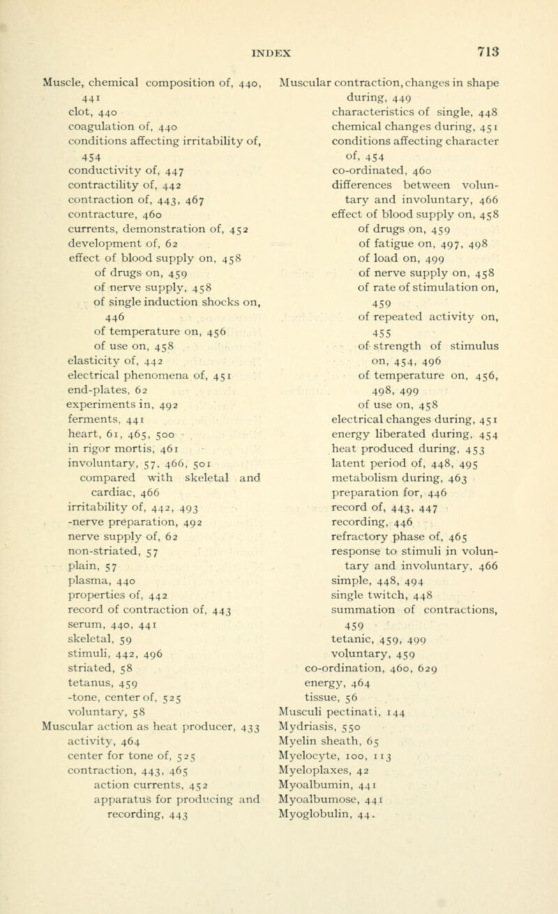 Muscle, chemical composition of, 440, 441 clot, 440 coagulation of, 440 conditions affecting irritability of, 454 conductivity of, 447 contractility of, 442 contraction of, 443, 467 contracture, 460 currents, demonstration of, 452 development of, 62 effect of blood supply on, 458 of drugs on, 459 of nerve supply, 458 of single induction shocks on, 446 of temperature on, 456 of use on, 458 elasticity of, 442 electrical phenomena of, 451 end-plates, 62 experiments in, 492 ferments, 441 heart, 61, 465, 500 in rigor mortis, 461 involuntary, 57, 466, 501 compared with skeletal and cardiac, 466 irritability of, 442, 493 -nerve preparation, 492 nerve supply of, 62 non-striated, 57 plain, 57 plasma, 440 properties of, 442 record of contraction of, 443 serum, 440, 441 skeletal, 59 stimuli, 442, 496 striated, 58 tetanus, 459 -tone, center of, 525 voluntary, 58 Muscular action as heat producer, 433 activity, 464 center for tone of, 525 contraction, 443, 465 action currents, 452 apparatus for producing and recording, 443 Muscular contraction, changes in shape during, 449 characteristics of single, 448 chemical changes during, 451 conditions affecting character of, 454 co-ordinated, 460 differences between volun- tary and involuntary, 466 effect of blood supply on, 458 of drugs on, 459 of fatigue on, 497, 498 of load on, 499 of nerve supply on, 458 of rate of stimulation on, 459 of repeated activity on, 455 of- strength of stimulus on, 454, 496 of temperature on, 456, 498, 499 of use on, 458 electrical changes during, 451 energy liberated during, 454 heat produced during, 453 latent period of, 448, 495 metabolism during, 463 preparation for, 446 record of, 443, 447 recording, 446 refractory phase of, 465 response to stimuli in volun- tary and involuntary, 466 simple, 448, 494 single twitch, 448 summation of contractions, 459 tetanic, 459, 499 voluntary, 459 co-ordination, 460, 629 energy, 464 tissue, 56 Musculi pectinati, 144 Mydriasis, 550 Myelin sheath, 65 Myelocyte, 100, 113 Myeloplaxes, 42 Myoalbumin, 441 Myoalbumose, 441 Myoglobulin, 44.
